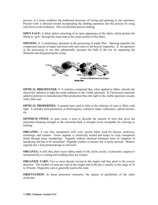 © 2001, Celanese Acetate LLC
process, in a sense combines the traditional processes of roving and spinning in one operation.
Present work is directed toward incorporating the drafting operation into the process by using
card sliver as the feedstock. This can facilitate process linking.
OPEN FACE: A fabric defect consisting of an open appearance of the fabric which permits the
filling to “grin” through the warp ends in the center portion of the fabric.
OPENING: 1. A preliminary operation in the processing of staple fiber. Opening separates the
compressed masses of staple into loose tufts and removes the heavier impurities. 2. An operation
in the processing of tow that substantially increases the bulk of the tow by separating the
filaments and deregistering the crimp.
OPTICAL BRIGHTENER: 1. A colorless compound that, when applied to fabric, absorbs the
ultraviolet radiation in light but emits radiation in the visible spectrum. 2. Fluorescent materials
added to polymer in manufactured fiber production that emit light in the visible spectrum, usually
with a blue cast.
OPTICAL PROPERTIES: A general term used to refer to the relations of yarn or fibers with
light. It includes such parameters as birefringence, refractive index, reflectance, optical density,
etc.
OPTIMUM TWIST: In spun yarns, a term to describe the amount of twist that gives the
maximum breaking strength or the maximum bulk at strength levels acceptable for weaving or
knitting.
ORGANDY: A very thin, transparent, stiff, wiry, muslin fabric used for dresses, neckwear,
trimmings, and curtains. Swiss organdy is chemically treated and keeps its crisp, transparent
finish through many launderings. Organdy without chemical treatment loses its crispness in
laundering and has to be restarched. Organdy crushes or musses but is easily pressed. Shadow
organdy has a faint printed design in self-color.
ORGANZA: A stiff, thin, plain weave fabric made of silk, nylon, acrylic, or polyester, organza is
used primarily in evening and wedding attire for women.
ORGANIZE YARN: Two or more threads twisted in the singles and then plied in the reverse
direction. The number of turns per inch in the singles and in the ply is usually in the range of 10
to 20 turns. Organzine yarn is generally used in the warp.
ORIENTATION: In linear polymeric structures, the degree of parallelism of the chain
molecules.
 