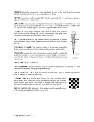 © 2001, Celanese Acetate LLC
ORIFICE: Generally, an opening. Used specifically to refer to the small holes in spinnerets
through which the polymer flows in the manufacture of fibers.
ORTHO: A chemical prefix, usually abbreviated o, signifying that two substituents appear in
adjacent positions on a benzene ring.
OSNABURG: A coarse cotton or polyester/cotton fabric, often partly of waste fiber, in a plain
weave, medium to heavy in weight, that looks like crash. Unbleached osnaburg is used for grain
and cement sacks, and higher grades are used as apparel and household fabrics.
OTTOMAN: Heavy, large, filling rib yarns, often of cotton, wool, or waste
yarn, covered in their entirety by silk or manufactured fiber warp yarns,
characterized this fabric used for women’s wear and coats.
OUTFLOW QUENCH: Air for cooling extruded polymer that is directed
radially outward from a central dispersion device around which the filaments
descend.
OVEN-DRY WEIGHT: The constant weight of a specimen obtained by
drying in an oven under prescribed conditions of temperature and humidity.
OVERCUT: A staple fiber that is longer than nominal length. Usually, the
length is a multiple of 2, 3, or more times the nominal length. An overcut is
caused by the failure of filaments to be cut to the desired length during staple
manufacture.
OVERLENGTH: See OVERCUT.
OVERSPRAYING: A term sometimes used to describe the application, by spraying, of a fiber
lubricant to staple fibers during opening and blending.
OVER-THE-COUNTER: A term that usually refers to direct sales to a retail customer in a
store, as opposed to wholesale marketing.
OXFORD CLOTH: A soft but stout shirting fabric in a modified basket
weave with a large filling yarn having no twist woven under and over two
single, twisted warp yarns. The fabric is usually made from cotton or
polyester/cotton blends and is frequently given a silk like luster finish.
OZONE FADING: The fading of a dyed textile material, especially those
in blue shades, caused by atmospheric ozone, (O3).
 