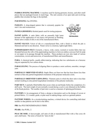 © 2001, Celanese Acetate LLC
PADDLE DYEING MACHINE: A machine used for dyeing garments, hosiery, and other small
pieces that are packaged loosely in mesh bags. The unit consists of an open tank and revolving
paddles that circulate the bags in the dyebath.
PAD DYEING: See DYEING.
PAISLEY: A drop-shaped pattern that is extremely popular for
men’s ties and womenswear.
PANELS (HOSIERY): Knitted panels used for testing purposes.
PANNÉ SATIN: A satin fabric with an unusually high luster
because of the application of very heavy roll pressure in finishing.
Panné satin is made of silk or one of the manufactured fibers.
PANNÉ VELVET: Velvet of silk or a manufactured fiber, with a finish in which the pile is
flattened and laid in one direction. Panné velvet is a lustrous, lightweight fabric.
PAPERMAKER’S FELT: Formerly, a heavy, wide, coarse, worsted or woolen fabric that was
threaded between the rolls of the papermaking machine to form an endless conveyer belt for pulp
or wet paper in its passage through the machine. These products are now also made of various
constructions, woven and nonwoven, of manufactured fibers and monofilaments.
PARA: A chemical prefix, usually abbreviated p, indicating that two substituents on a benzene
ring are separated by two carbon atoms.
PARALLELING: The process of aligning fibers to produce a more uniform, smoother, stronger
yarn.
PARTIALLY ORIENTED STAPLE: Staple fibers cut from tow that has been drawn less than
normal so that only partial longitudinal orientation of the polymer molecules exists.
PARTIALLY ORIENTED YARNS (POY): Filament yarns in which the draw ratio is less than
normal resulting in only partial longitudinal orientation of the polymer molecules.
PART RUN: A partially filled bobbin that occurs when an end breaks before the completion of a
doff cycle. The total weight of yarn normally wound during a cycle is not obtained on the bobbin
at the break position. The number of part runs is used as a measure of spinning performance.
PATTERN: 1. An arrangement of form; a design or decoration such as the design of woven or
printed fabrics. 2. A model, guide, or plan used in making things, such as a garment pattern.
PATTERN WHEEL: In a circular-knitting machine, a slotted device for controlling individual
needles so that patterns can be knit in the fabric.
PBI: See POLYBENZIMIDAZOLE FIBER.
PEARL: See PURL, 2.
PEAU DE SOIE: A heavyweight, soft satin of silk or manufactured fiber with a fine cross rib
and a dull luster. The term is French for “skin of silk.”
 
