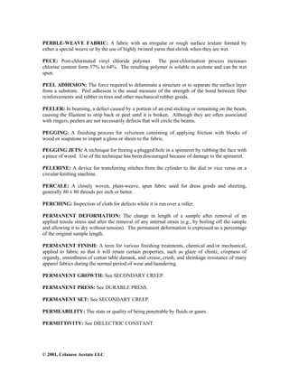 © 2001, Celanese Acetate LLC
PEBBLE-WEAVE FABRIC: A fabric with an irregular or rough surface texture formed by
either a special weave or by the use of highly twisted yarns that shrink when they are wet.
PECE: Post-chlorinated vinyl chloride polymer. The post-chlorination process increases
chlorine content form 57% to 64%. The resulting polymer is soluble in acetone and can be wet
spun.
PEEL ADHESION: The force required to delaminate a structure or to separate the surface layer
from a substrate. Peel adhesion is the usual measure of the strength of the bond between fiber
reinforcements and rubber in tires and other mechanical rubber goods.
PEELER: In beaming, a defect caused by a portion of an end sticking or remaining on the beam,
causing the filament to strip back or peel until it is broken. Although they are often associated
with ringers, peelers are not necessarily defects that will circle the beams.
PEGGING: A finishing process for velveteen consisting of applying friction with blocks of
wood or soapstone to impart a gloss or sheen to the fabric.
PEGGING JETS: A technique for freeing a plugged hole in a spinneret by rubbing the face with
a piece of wood. Use of the technique has been discouraged because of damage to the spinneret.
PELERINE: A device for transferring stitches from the cylinder to the dial or vice versa on a
circular-knitting machine.
PERCALE: A closely woven, plain-weave, spun fabric used for dress goods and sheeting,
generally 80 x 80 threads per inch or better.
PERCHING: Inspection of cloth for defects while it is run over a roller.
PERMANENT DEFORMATION: The change in length of a sample after removal of an
applied tensile stress and after the removal of any internal strain (e.g., by boiling off the sample
and allowing it to dry without tension). The permanent deformation is expressed as a percentage
of the original sample length.
PERMANENT FINISH: A term for various finishing treatments, chemical and/or mechanical,
applied to fabric so that it will retain certain properties, such as glaze of chintz, crispness of
organdy, smoothness of cotton table damask, and crease, crush, and shrinkage resistance of many
apparel fabrics during the normal period of wear and laundering.
PERMANENT GROWTH: See SECONDARY CREEP.
PERMANENT PRESS: See DURABLE PRESS.
PERMANENT SET: See SECONDARY CREEP.
PERMEABILITY: The state or quality of being penetrable by fluids or gases.
PERMITTIVITY: See DIELECTRIC CONSTANT.
 