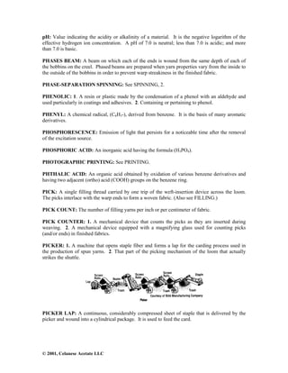 © 2001, Celanese Acetate LLC
pH: Value indicating the acidity or alkalinity of a material. It is the negative logarithm of the
effective hydrogen ion concentration. A pH of 7.0 is neutral; less than 7.0 is acidic; and more
than 7.0 is basic.
PHASES BEAM: A beam on which each of the ends is wound from the same depth of each of
the bobbins on the creel. Phased beams are prepared when yarn properties vary from the inside to
the outside of the bobbins in order to prevent warp streakiness in the finished fabric.
PHASE-SEPARATION SPINNING: See SPINNING, 2.
PHENOLIC: 1. A resin or plastic made by the condensation of a phenol with an aldehyde and
used particularly in coatings and adhesives. 2. Containing or pertaining to phenol.
PHENYL: A chemical radical, (C6H5-), derived from benzene. It is the basis of many aromatic
derivatives.
PHOSPHORESCENCE: Emission of light that persists for a noticeable time after the removal
of the excitation source.
PHOSPHORIC ACID: An inorganic acid having the formula (H3PO4).
PHOTOGRAPHIC PRINTING: See PRINTING.
PHTHALIC ACID: An organic acid obtained by oxidation of various benzene derivatives and
having two adjacent (ortho) acid (COOH) groups on the benzene ring.
PICK: A single filling thread carried by one trip of the weft-insertion device across the loom.
The picks interlace with the warp ends to form a woven fabric. (Also see FILLING.)
PICK COUNT: The number of filling yarns per inch or per centimeter of fabric.
PICK COUNTER: 1. A mechanical device that counts the picks as they are inserted during
weaving. 2. A mechanical device equipped with a magnifying glass used for counting picks
(and/or ends) in finished fabrics.
PICKER: 1. A machine that opens staple fiber and forms a lap for the carding process used in
the production of spun yarns. 2. That part of the picking mechanism of the loom that actually
strikes the shuttle.
PICKER LAP: A continuous, considerably compressed sheet of staple that is delivered by the
picker and wound into a cylindrical package. It is used to feed the card.
 