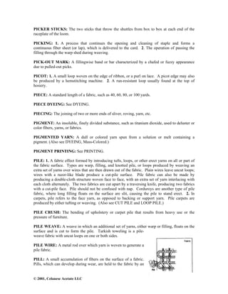 © 2001, Celanese Acetate LLC
PICKER STICKS: The two sticks that throw the shuttles from box to box at each end of the
raceplate of the loom.
PICKING: 1. A process that continues the opening and cleaning of staple and forms a
continuous fiber sheet (or lap), which is delivered to the card. 2. The operation of passing the
filling through the warp shed during weaving.
PICK-OUT MARK: A fillingwise band or bar characterized by a chafed or fuzzy appearance
due to pulled-out picks.
PICOT: 1. A small loop woven on the edge of ribbon, or a purl on lace. A picot edge may also
be produced by a hemstitching machine. 2. A run-resistant loop usually found at the top of
hosiery.
PIECE: A standard length of a fabric, such as 40, 60, 80, or 100 yards.
PIECE DYEING: See DYEING.
PIECING: The joining of two or more ends of sliver, roving, yarn, etc.
PIGMENT: An insoluble, finely divided substance, such as titanium dioxide, used to deluster or
color fibers, yarns, or fabrics.
PIGMENTED YARN: A dull or colored yarn spun from a solution or melt containing a
pigment. (Also see DYEING, Mass-Colored.)
PIGMENT PRINTING: See PRINTING.
PILE: 1. A fabric effect formed by introducing tufts, loops, or other erect yarns on all or part of
the fabric surface. Types are warp, filling, and knotted pile, or loops produced by weaving an
extra set of yarns over wires that are then drawn out of the fabric. Plain wires leave uncut loops;
wires with a razor-like blade produce a cut-pile surface. Pile fabric can also be made by
producing a double-cloth structure woven face to face, with an extra set of yarn interlacing with
each cloth alternately. The two fabrics are cut apart by a traversing knife, producing two fabrics
with a cut-pile face. Pile should not be confused with nap. Corduroys are another type of pile
fabric, where long filling floats on the surface are slit, causing the pile to stand erect. 2. In
carpets, pile refers to the face yarn, as opposed to backing or support yarn. Pile carpets are
produced by either tufting or weaving. (Also see CUT PILE and LOOP PILE.)
PILE CRUSH: The bending of upholstery or carpet pile that results from heavy use or the
pressure of furniture.
PILE WEAVE: A weave in which an additional set of yarns, either warp or filling, floats on the
surface and is cut to form the pile. Turkish toweling is a pile-
weave fabric with uncut loops on one or both sides.
PILE WIRE: A metal rod over which yarn is woven to generate a
pile fabric.
PILL: A small accumulation of fibers on the surface of a fabric.
Pills, which can develop during wear, are held to the fabric by an
 