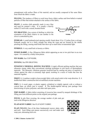 © 2001, Celanese Acetate LLC
entanglement with surface fibers of the material, and are usually composed of the same fibers
from which the fabric is made.
PILLING: The tendency of fibers to work loose from a fabric surface and form balled or matted
particles of fiber that remain attached to the surface of the fabric.
PILOT: A woolen cloth generally made in navy blue
and used for seamen’s coats. It is usually a heavily
milled 2/2 twill with a raised, brushed finish.
PIN DRAFTING: Any system of drafting in which the
orientation of the fibers relative to one another in the
sliver is controlled by pins.
PINHEAD: A small pinhead-sized opening usually found about 10 to 12 inches from a selvage.
Pinheads usually run in a fairly straight line along the warp and are formed by the shuttle
pinching the filling, causing small kinks that show up as small holes in transmitted light.
PINHOLE: A very small hole in hosiery or fabric.
PINION BARRÉ: A fine, fillingwise fabric defect appearing as one or two pick bars in an even
repeat. It is caused by a faulty loom pinion.
PIN MARK: See CLIP MARK.
PINNING: See PIN DRAFTING.
PINSONIC® THERMAL JOINING MACHINE: A rapid, efficient quilting machine that uses
ultrasonic energy rather than conventional stitching techniques to join layers of thermoplastic
materials. The ultrasonic vibrations generate localized heat by causing one piece of material to
vibrate against the other at extremely high speed, resulting in a series of welds that fuse the
materials together.
PIQUÉ: 1. A medium weight to heavyweight fabric with raised cords in the warp direction. 2. A
double-knit fabric construction knit on multifeed circular machines.
PIRN: 1. A wood, paper, or plastic support, cylindrical or slightly tapered, with or without a
conical base, on which yarn is wound. 2. The double-tapered take-up yarn package from
drawtwisting of nylon, polyester, and other melt spun yarns.
PIRN BARRÉ: A fabric defect consisting of crosswise bars caused by unequal shrinkage of the
filling yarn from different points on the original yarn package.
PITCH: In pile floor covering, the average number of pile ends per
inch in the fillingwise direction.
PLAIN-KNIT FABRIC: See FLAT-KNIT FABRIC.
PLAIN WEAVE: One of the three fundamental weaves: plain, satin,
and twill. Each filling yarn passes successively over and under each
warp yarn, alternating each row.
 