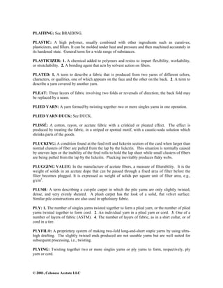 © 2001, Celanese Acetate LLC
PLAITING: See BRAIDING.
PLASTIC: A high polymer, usually combined with other ingredients such as curatives,
plasticizers, and fillers. It can be molded under heat and pressure and then machined accurately in
its hardened state. General term for a wide range of substances.
PLASTICIZER: 1. A chemical added to polymers and resins to impart flexibility, workability,
or stretchability. 2. A bonding agent that acts by solvent action on fibers.
PLATED: 1. A term to describe a fabric that is produced from two yarns of different colors,
characters, or qualities, one of which appears on the face and the other on the back. 2. A term to
describe a yarn covered by another yarn.
PLEAT: Three layers of fabric involving two folds or reversals of direction; the back fold may
be replaced by a seam.
PLIED YARN: A yarn formed by twisting together two or more singles yarns in one operation.
PLIED YARN DUCK: See DUCK.
PLISSÉ: A cotton, rayon, or acetate fabric with a crinkled or pleated effect. The effect is
produced by treating the fabric, in a striped or spotted motif, with a caustic-soda solution which
shrinks parts of the goods.
PLUCKING: A condition found at the feed roll and lickerin section of the card when larger than
normal clusters of fiber are pulled from the lap by the lickerin. This situation is normally caused
by uneven laps or the inability of the feed rolls to hold the lap sheet while small clusters of fibers
are being pulled from the lap by the lickerin. Plucking inevitably produces flaky webs.
PLUGGING VALUE: In the manufacture of acetate fibers, a measure of filterability. It is the
weight of solids in an acetate dope that can be passed through a fixed area of filter before the
filter becomes plugged. It is expressed as weight of solids per square unit of filter area, e.g.,
g/cm2
.
PLUSH: A term describing a cut-pile carpet in which the pile yarns are only slightly twisted,
dense, and very evenly sheared. A plush carpet has the look of a solid, flat velvet surface.
Similar pile constructions are also used in upholstery fabric.
PLY: 1. The number of singles yarns twisted together to form a plied yarn, or the number of plied
yarns twisted together to form cord. 2. An individual yarn in a plied yarn or cord. 3. One of a
number of layers of fabric (ASTM). 4. The number of layers of fabric, as in a shirt collar, or of
cord in a tire.
PLYFIL®: A proprietary system of making two-fold long-and-short staple yarns by using ultra-
high drafting. The slightly twisted ends produced are not useable yarns but are well suited for
subsequent processing, i.e., twisting.
PLYING: Twisting together two or more singles yarns or ply yarns to form, respectively, ply
yarn or cord.
 