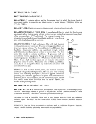 © 2001, Celanese Acetate LLC
PLY TWISTING: See PLYING.
POINT BONDING: See BONDING, 2.
POLYAMIDE: A synthetic polymer and the fibers made from it in which the simple chemical
compounds used for its production are linked together by amide linkages (-NH-CO-). (Also see
NYLON FIBER.)
POLYARYLATE: High-temperature-resistant aromatic polyesters from bisphenols.
POLYBENZIMIDAZOLE FIBER (PBI): A manufactured fiber in which the fiber-forming
substance is a long chain aromatic polymer having recurrent imidazole groups as an integral part
of the polymer chain. (FTC definition). The polymer is made from
tetraaminobiphenyl and diphenyl isophthalate and is dry spun from a
dope with dimethylacetamide as a solvent.
CHARACTERISTICS: A high-performance fiber with high chemical
resistance that does not burn in air. It has no melting point and does not
drip when exposed to flame. The fiber and fabrics from PBI retain their
flexibility, dimensional stability, and significant strength without
embrittlement even when exposed to flame or extreme heat. The fiber
emits little smoke in extreme conditions. It processes well on
conventional textile equipment, having processing characteristics
similar to polyester. It can be used in 100% form or blended with other
fibers. It has a high moisture regain and low modulus with comfort
properties similar to cotton. The natural color of PBI is a gold-khaki
shade, but it can be dyed to almost any medium to dark shade with
conventional basic dyes.
END USES: With excellent thermal, flame, and chemical resistance,
combined with good comfort properties, PBI is a good fiber for many
critical uses including: firefighter’s protective apparel, aluminized
proximity gear, industrial apparel such as pants, shirts and underwear,
protective gloves, welder’s apparel, aircraft fire-blocking layers, aircraft
wall fabrics, rocket motor insulation, race car driver’s apparel, and
braided packings among others.
POLYBLENDS: See BICONSTITUENT FIBER.
POLYCHLAL FIBER: A manufactured, bicomponent fiber of polyvinyl alcohol and polyvinyl
chloride. Some vinyl chloride is grafted to the polyvinyl alcohol (Japanese Chemical Fibers
Association definition). The fiber is emulsion spun into tow and staple.
CHARACTERISTICS: Polychlal fibers have a soft, lamb’s wool-like hand and moderate
moisture regain. The fibers are also characterized by high flame resistance and high abrasion
resistance.
END USES: Polychlal fibers are suitable for end uses such as children’s sleepwear, blankets,
carpets, curtains, bedding, upholstery, nonwovens, and papermaking.
 