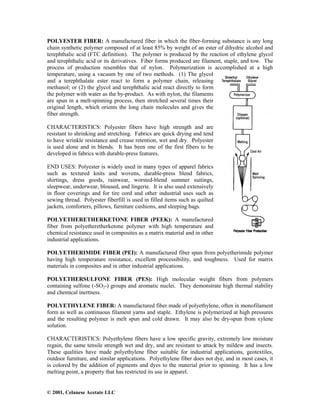 © 2001, Celanese Acetate LLC
POLYESTER FIBER: A manufactured fiber in which the fiber-forming substance is any long
chain synthetic polymer composed of at least 85% by weight of an ester of dihydric alcohol and
terephthalic acid (FTC definition). The polymer is produced by the reaction of ethylene glycol
and terephthalic acid or its derivatives. Fiber forms produced are filament, staple, and tow. The
process of production resembles that of nylon. Polymerization is accomplished at a high
temperature, using a vacuum by one of two methods. (1) The glycol
and a terephthalate ester react to form a polymer chain, releasing
methanol; or (2) the glycol and terephthalic acid react directly to form
the polymer with water as the by-product. As with nylon, the filaments
are spun in a melt-spinning process, then stretched several times their
original length, which orients the long chain molecules and gives the
fiber strength.
CHARACTERISTICS: Polyester fibers have high strength and are
resistant to shrinking and stretching. Fabrics are quick drying and tend
to have wrinkle resistance and crease retention, wet and dry. Polyester
is used alone and in blends. It has been one of the first fibers to be
developed in fabrics with durable-press features.
END USES: Polyester is widely used in many types of apparel fabrics
such as textured knits and wovens, durable-press blend fabrics,
shirtings, dress goods, rainwear, worsted-blend summer suitings,
sleepwear, underwear, bloused, and lingerie. It is also used extensively
in floor coverings and for tire cord and other industrial uses such as
sewing thread. Polyester fiberfill is used in filled items such as quilted
jackets, comforters, pillows, furniture cushions, and sleeping bags.
POLYETHERETHERKETONE FIBER (PEEK): A manufactured
fiber from polyetheretherketone polymer with high temperature and
chemical resistance used in composites as a matrix material and in other
industrial applications.
POLYETHERIMIDE FIBER (PEI): A manufactured fiber spun from polyetherimide polymer
having high temperature resistance, excellent processibility, and toughness. Used for matrix
materials in composites and in other industrial applications.
POLYETHERSULFONE FIBER (PES): High molecular weight fibers from polymers
containing sulfone (-SO2-) groups and aromatic nuclei. They demonstrate high thermal stability
and chemical inertness.
POLYETHYLENE FIBER: A manufactured fiber made of polyethylene, often in monofilament
form as well as continuous filament yarns and staple. Ethylene is polymerized at high pressures
and the resulting polymer is melt spun and cold drawn. It may also be dry-spun from xylene
solution.
CHARACTERISTICS: Polyethylene fibers have a low specific gravity, extremely low moisture
regain, the same tensile strength wet and dry, and are resistant to attack by mildew and insects.
These qualities have made polyethylene fiber suitable for industrial applications, geotextiles,
outdoor furniture, and similar applications. Polyethylene fiber does not dye, and in most cases, it
is colored by the addition of pigments and dyes to the material prior to spinning. It has a low
melting point, a property that has restricted its use in apparel.
 