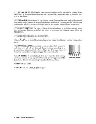 © 2001, Celanese Acetate LLC
ATTRITION MILLS: Machines for reducing materials into smaller particles by grinding down
by friction. In the manufacture of acetate and triacetate fibers, equipment used in shredding pulp
prior to acetylation.
AUTOCLAVE: 1. An apparatus for carrying out certain finishing operation, such as pleating and
heat setting, under pressure in a superheated steam atmosphere. 2. Apparatus for polymerizing
condensation polymers such as nylon or polyester at any pressure above or below atmospheric.
AVERAGE STIFFNESS: The ratio of change in stress to change in strain between two points
on a stress-strain diagram, particularly the points of zero stress and breaking stress. (Also see
MODULUS).
AVERAGE TOUGHNESS: See TOUGHNESS.
AXIAL YARN: A system of longitudinal yarns in a triaxial braid that are inserted between bias
yarns.
AXMINSTER CARPET: A machine-woven carpet in which successive
weft-wise rows of pile are inserted during weaving according to a
predetermined arrangement of colors. There are four main types of
Axminster looms: Spool, Gripper, Gripper-Spool, and Chenille.
AZLON FIBER: A manufactured fiber in which the fiber-forming
substance consists of any regenerated naturally occurring proteins (FTC
definition). Azlon is not currently produced in the United States.
AZO DYES: See DYES.
AZOIC DYES: See DYES, Naphthol Dyes.
 