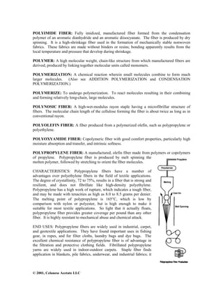 © 2001, Celanese Acetate LLC
POLYIMIDE FIBER: Fully imidized, manufactured fiber formed from the condensation
polymer of an aromatic dianhydride and an aromatic diisocyanate. The fiber is produced by dry
spinning. It is a high-shrinkage fiber used in the formation of mechanically stable nonwoven
fabrics. These fabrics are made without binders or resins; bonding apparently results from the
local temperature and pressure that develop during shrinkage.
POLYMER: A high molecular weight, chain-like structure from which manufactured fibers are
derived; produced by linking together molecular units called monomers.
POLYMERIZATION: A chemical reaction wherein small molecules combine to form much
larger molecules. (Also see ADDITION POLYMERIZATION and CONDENSATION
POLYMERIZATION.)
POLYMERIZE: To undergo polymerization. To react molecules resulting in their combining
and forming relatively long-chain, large molecules.
POLYNOSIC FIBER: A high-wet-modulus rayon staple having a microfibrillar structure of
fibers. The molecular chain length of the cellulose forming the fiber is about twice as long as in
conventional rayon.
POLYOLEFIN FIBER: A fiber produced from a polymerized olefin, such as polypropylene or
polyethylene.
POLYOXYAMIDE FIBER: Copolymeric fiber with good comfort properties, particularly high
moisture absorption and transfer, and intrinsic softness.
POLYPROPYLENE FIBER: A manufactured, olefin fiber made from polymers or copolymers
of propylene. Polypropylene fiber is produced by melt spinning the
molten polymer, followed by stretching to orient the fiber molecules.
CHARACTERISTICS: Polypropylene fibers have a number of
advantages over polyethylene fibers in the field of textile applications.
The degree of crystallinity, 72 to 75%, results in a fiber that is strong and
resilient, and does not fibrillate like high-density polyethylene.
Polypropylene has a high work of rupture, which indicates a tough fiber,
and may be made with tenacities as high as 8.0 to 8.5 grams per denier.
The melting point of polypropylene is 165°C, which is low by
comparison with nylon or polyester, but is high enough to make it
suitable for most textile applications. So light that it actually floats,
polypropylene fiber provides greater coverage per pound than any other
fiber. It is highly resistant to mechanical abuse and chemical attack.
END USES: Polypropylene fibers are widely used in industrial, carpet,
and geotextile applications. They have found important uses in fishing
gear, in ropes, and for filter cloths, laundry bags and dye bags. The
excellent chemical resistance of polypropylene fiber is of advantage in
the filtration and protective clothing fields. Fibrillated polypropylene
yarns are widely used in indoor-outdoor carpets. Staple fiber finds
application in blankets, pile fabrics, underwear, and industrial fabrics; it
 