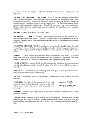 © 2001, Celanese Acetate LLC
is being developed for carpets, candlewicks, knitted outerwear, hand-knitting yarns, and
upholstery.
POLYTETRAFLUOROETHYLENE FIBER (PTFE): Fluorine-containing manufactured
fibers characterized by high chemical stability, relative inertness, and high melting point. Made
my emulsion spinning, a process that essentially results in fusion of fibrils by passing an
emulsion through a capillary, then drawing the resulting fiber. The fiber has a moderate tensile
strength and is particularly resistant to the effect of high temperatures and corrosive chemicals.
Having very low frictional coefficients, it has a slippery hand. Its principal uses are in packaging
and filtration media.
POLYURETHANE FIBER: See SPANDEX FIBER.
POLYVINYL ALCOHOL: A colorless, water-soluble resin made by the hydrolysis of a
polyvinyl ester (usually the acetate). Polyvinyl alcohol is used in textile processing as a size,
frequently for nylon, and in fiber manufacture as a raw material for the production of polyvinyl
alcohol fibers.
POLYVINYL ALCOHOL FIBER: A manufactured textile fiber developed in Japan. It is made
by dissolving polyvinyl alcohol in hot water and extruding this solution through a spinneret into a
sodium sulfate coagulating bath. In Japan, the fiber is used in apparel, household, and industrial
fabrics.
PONGEE: 1. A thin, naturally tan-colored silk fabric with a knotty, rough weave. 2. A cotton
fabric made from yarns spun from fine-combed staple and finished with a high luster. This fabric
is used for underwear. 3. Fabrics like cotton pongee made from manufactured fibers.
PONTE DI ROMA: A common double-knit fabric construction with a four-feed repeat produced
with the dial and cylinder needles in interlock gaiting. The fabric is plain and looks the same on
both sides.
POPCORN: 1. A special-effect yarn containing short, thick spots. 2. In polymer manufacture a
term used to describe oversize, deformed chip.
POPLIN: A plain-weave fabric of various fibers characterized by a rib effect in the filling
direction.
POROSITY: The ratio of the volume of air or void
contained within the boundaries of a material to the total
volume (solid matter plus air or void) expressed as a
percentage.
POTASH: A common name for potassium or potassium compounds. Generally used to mean
potassium carbonate.
POT SPINNING: A method formerly used for making viscose rayon. The newly spun yarn was
delivered into the center of a rapidly rotating, centrifugal pot, where it received twist and
centrifugal force caused it to go to the wall of the pot. The yarn package so formed was called a
cake.
 