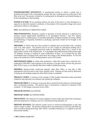 © 2001, Celanese Acetate LLC
POWDER-BONDED NONWOVEN: A manufactured product in which a carded web is
produced and treated with a thermoplastic powder that has a melting point less than that of the
fiber in the web. The powder is heated to its melting point by through-air and infrared heating or
by hot-calendering to effect bonding.
POWER FACTOR: Of an insulating material, the ratio of the power in watts dissipated in a
capacitor in which the material is dielectric, to the product of the sinusoidal voltage and current
expressed in effective volt-amperes.
POY: See PARTIALLY ORIENTED YARNS.
PRECONDITIONING: Bringing a sample or specimen of textile material to a relatively low
moisture content (approximate equilibrium in an atmosphere between 5 and 25% relative
humidity) prior to conditioning in a controlled atmosphere of higher humidity for testing. (While
preconditioning is frequently translated as predrying, specimens should not be brought to the
overdry state.)
PREFORM: 1. Fabrics that have been stacked in multiple layers and bonded with a stitching
yarn or by other means. The preform may be cut into a shape for subsequent molding into a
composite part. 2. A preshaped nonwoven made by distributing fibers over a screen in the
approximate contour of the finished part. 3. A preshaped, three-dimensional reinforcement made
via braiding, weaving, or knitting or some combination of these. 4. A formed but not fully
consolidated stack of prepreg layers which have the contour of the finished product. 5. The first
stage in the production of blow-molded products such as PET bottles.
PREOXIDIZED FIBER: In carbon fiber production, a fiber that results from a relatively low-
temperature (200-500°C) heat treatment in the presence of oxygen which converts the precursor
fiber, PAN or rayon, to an infusible fiber that is stable to further processing.
PREPREG: Ready-to-mold, reinforcing material, either fiber, fabric, or mat, that is fully
impregnated with resin and in some cases, partially cured. Prepregs are then used by fabricators
in laying-up and molding composites after which curing is completed.
PRESSLEY INDEX: A measure of the strength of fiber bundles determined under prescribed
conditions and expressed in an arbitrary unit, pounds per milligram.
PRESSURE DROP: 1. A decrease in pressure that is caused by friction between a flowing liquid
and a constricting container. The pressure drop is increased by a reduction in diameter of the
container. 2. The change in pressure across a filter.
PRESSURE DYEING: See DYEING.
PRESSURE MARK: See FINGER MARK.
PRETENSION: The relatively low tension applied to remove kinks and crimp when mounting a
specimen preparatory to making a test or to a textile processing operation, etc.
PRIMARY BACKING: The material, usually woven or nonwoven polypropylene or jute, into
which a carpet is tufted. The primary backing allows the positioning of each tuft and holds the
tufts in position during processing, after which a secondary backing (q.v.) is applied to provide
dimensional stability.
 