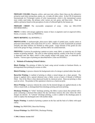 © 2001, Celanese Acetate LLC
PRIMARY COLORS: Magenta, yellow, and cyan (red, yellow, blue); these are the subtractive
primaries used when mixing dyes, paints, etc., to make all other colors. In the CIE (Commission
Internationale de l’Eclairage) system of color measurement, which is the international system
most widely used today, the primary color vectors are red, green, and blue-violet. These are
additive primaries based on the perception of color of reflected light by the human eye.
PRIMARY CREEP: The recoverable component of creep. (Also see DELAYED
DEFORMATION.)
PRINT: A fabric with designs applied by means of dyes or pigments used on engraved rollers,
blocks, or screens. (Also see PRINTING.)
PRINT BONDING: See BONDING, 2.
PRINTCLOTH: A mediumweight, plain-weave fabric made of carded yarns, usually cotton or
polyester/cotton blends, with counts from 28’s to 42’s. Millions of yards of printcloth are printed
annually and other millions are finished as white goods. Large amounts of the goods are also
used in the greige for bags, containers, and base fabric for coated materials.
PRINTING: A process for producing a pattern on yarns, warp, fabric, or carpet by any of a large
number of printing methods. The color or other treating material, usually in the form of a paste,
is deposited onto the fabric which is then usually treated with steam, heat, or chemicals for
fixation. Various types of printing are described below: (Also see DYEING.)
1. Methods of Producing Printed Fabrics:
Block Printing: The printing of fabric by hand, using carved wooden or linoleum blocks, as
distinguished from printing by screens or roller.
Blotch Printing: A process wherein the background color of a design is printed rather than dyed.
Burn-Out Printing: A method of printing to obtain a raised design on a sheer ground. The
design is applied with a special chemical onto a fabric woven of pairs of threads of different
fibers. One of the fibers is then destroyed locally by chemical action. Burn-out printing is often
used on velvet. The product of this operation is known as a burnt-out print.
Direct Printing: A process wherein the colors for the desired designs are applied directly to the
white or dyed cloth, as distinguished from discharge printing and resist printing.
Discharge Printing: In “white” discharge printing, the fabric is piece dyed, then printed with a
paste containing a chemical that reduces the dye and hence removes the color where the white
designs are desired. In “colored” discharge printing, a color is added to the discharge paste in
order to replace the discharged color with another shade.
Duplex Printing: A method of printing a pattern on the face and the back of a fabric with equal
clarity.
Etching: See PRINTING, Burn-Out Printing.
Extract Printings: See PRINTING, Discharge Printing.
 