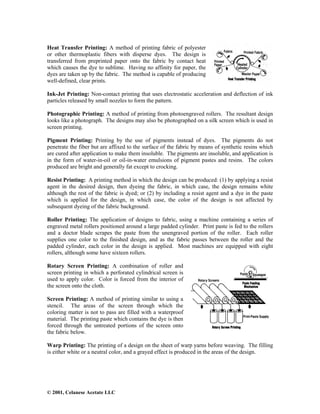 © 2001, Celanese Acetate LLC
Heat Transfer Printing: A method of printing fabric of polyester
or other thermoplastic fibers with disperse dyes. The design is
transferred from preprinted paper onto the fabric by contact heat
which causes the dye to sublime. Having no affinity for paper, the
dyes are taken up by the fabric. The method is capable of producing
well-defined, clear prints.
Ink-Jet Printing: Non-contact printing that uses electrostatic acceleration and deflection of ink
particles released by small nozzles to form the pattern.
Photographic Printing: A method of printing from photoengraved rollers. The resultant design
looks like a photograph. The designs may also be photographed on a silk screen which is used in
screen printing.
Pigment Printing: Printing by the use of pigments instead of dyes. The pigments do not
penetrate the fiber but are affixed to the surface of the fabric by means of synthetic resins which
are cured after application to make them insoluble. The pigments are insoluble, and application is
in the form of water-in-oil or oil-in-water emulsions of pigment pastes and resins. The colors
produced are bright and generally fat except to crocking.
Resist Printing: A printing method in which the design can be produced: (1) by applying a resist
agent in the desired design, then dyeing the fabric, in which case, the design remains white
although the rest of the fabric is dyed; or (2) by including a resist agent and a dye in the paste
which is applied for the design, in which case, the color of the design is not affected by
subsequent dyeing of the fabric background.
Roller Printing: The application of designs to fabric, using a machine containing a series of
engraved metal rollers positioned around a large padded cylinder. Print paste is fed to the rollers
and a doctor blade scrapes the paste from the unengraved portion of the roller. Each roller
supplies one color to the finished design, and as the fabric passes between the roller and the
padded cylinder, each color in the design is applied. Most machines are equipped with eight
rollers, although some have sixteen rollers.
Rotary Screen Printing: A combination of roller and
screen printing in which a perforated cylindrical screen is
used to apply color. Color is forced from the interior of
the screen onto the cloth.
Screen Printing: A method of printing similar to using a
stencil. The areas of the screen through which the
coloring matter is not to pass are filled with a waterproof
material. The printing paste which contains the dye is then
forced through the untreated portions of the screen onto
the fabric below.
Warp Printing: The printing of a design on the sheet of warp yarns before weaving. The filling
is either white or a neutral color, and a grayed effect is produced in the areas of the design.
 