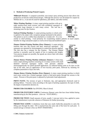 © 2001, Celanese Acetate LLC
2. Methods of Producing Printed Carpets:
Millitron® Process: A computer-controlled, non-contact spray printing process that allows the
production of intricate multicolored designs. Although this process was developed for carpets by
Milliken & Co., it can also be used for upholstery, pile fabrics, and other textiles.
Mitter Printing Machine: A rotary carpet printing machine with up to
eight stainless-steel mesh screens, and with cylindrical squeegees of
moderately large diameter in each rotary screen. The unit has a
streaming zone for dye fixation.
Stalwart Printing Machine: A carpet printing machine in which color
is applied to the carpet with a neoprene sponge laminated to the pattern.
The pattern is cut in a rubber base attached to a wooden roll. It is very
similar to relief printing. Used primarily for overprinting random patterns on dyed carpets.
Suitable for shags and plush carpets as well as level loop and needletuft types.
Zimmer Flatbed Printing Machine (Peter Zimmer): A carpet printing
machine that uses flat screens and dual, metal-roll squeegees. The
squeegees are operated by electromagnets to control the pressure applied.
The unit also has a steamer for dye fixation. The Zimmer flatbed
machine is normally used for carpets of low to medium pile heights.
Very precise designs are possible, but speeds are slower than with rotary
screen printers.
Zimmer Rotary Printing Machine (Johannes Zimmer): A three-step,
rotary carpet printing machine consisting of: (1) rotary screens with small
diameter steel-roll squeegees inside, with pressure adjusted
electromagnetically for initial dyestuff application; (2) infrared heating units to fix dyes on the
tips of the tufts; and (3) application of low-viscosity print paste, followed by steaming for
complete penetration of dyes into tufts.
Zimmer Rotary Printing Machine (Peter Zimmer): A rotary carpet printing machine in which
each rotary screen has a slotted squeegee inside to feed print pastes through the screens to the
carpet. Pressure of the print paste is adjusted by hydrostatic head adjustments.
PRINT PASTE: The mixture of gum or thickener, dye, and appropriate chemicals used in
printing fabrics. Viscosity varies according to the types of printing equipment, the type of cloth,
the degree of penetration desired, etc.
PRODUCER-COLORED: See DYEING, Mass-Colored.
PRODUCER-TEXTURED YARNS: Continuous filament yarns that have been bulked during
manufacturing by the fiber producer. (Also see TEXTURING.)
PRODUCER TWIST: Small amounts of twist, usually ½ turn per inch or less, applied to yarns
by the manufacturer to provide cohesion of filaments for further processing.
PROJECTILE LOOM: A shuttleless loom that uses small, bullet-like projectiles to carry the
filling yarn through the shed. Fill is inserted from the same side of the loom for each pick. A
tucked selvage is formed. (Also see WEFT INSERTION.)
 