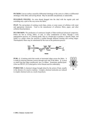 © 2001, Celanese Acetate LLC
PUCKER: Uneven surface caused by differential shrinkage of the yarns in a fabric or differential
shrinkage of the fabric and sewing thread. May be desirable and planned, or undesirable.
PULLED-IN FILLING: An extra thread dragged into the shed with the regular pick and
extending only a part of the way across the fabric.
PULP: The end product of cooking wood chips, cotton, or some source of cellulose with water
and appropriate chemicals. Used in the manufacture of cellulosic fibers, paper, and other
cellulose-based products.
PULTRUSION: The production of continuous lengths of fiber-reinforced advanced composites.
Fibers are fed as roving, fabric, or mat, or some combination of these, through a resin
impregnation process, to a forming guide, then to a heated die to produce a specific shape, and
finally to a puller where the structure is pulled through different forming and cooling stages.
Thermoplastic fibers may be substituted for the resin in the pultrusion process
.
PURL: 1. A knitting stitch that results in horizontal ridges across the fabric. It
is made by drawing alternate courses through each side of the fabric. 2. A picot
or small loop that edges needlework, lace, or ribbon. Sometimes spelled pearl.
(Also see PICOT.) 3. Coiled gold or silver thread used for embroidery.
PYROLYSIS: A chemical change brought about by the action of heat, usually
in the absence of a reactive medium. Complex chemical molecules are reduced
to simpler chemical units as a result of pyrolysis.
 