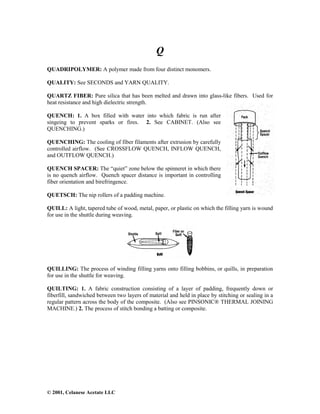 © 2001, Celanese Acetate LLC
Q
QUADRIPOLYMER: A polymer made from four distinct monomers.
QUALITY: See SECONDS and YARN QUALITY.
QUARTZ FIBER: Pure silica that has been melted and drawn into glass-like fibers. Used for
heat resistance and high dielectric strength.
QUENCH: 1. A box filled with water into which fabric is run after
singeing to prevent sparks or fires. 2. See CABINET. (Also see
QUENCHING.)
QUENCHING: The cooling of fiber filaments after extrusion by carefully
controlled airflow. (See CROSSFLOW QUENCH, INFLOW QUENCH,
and OUTFLOW QUENCH.)
QUENCH SPACER: The “quiet” zone below the spinneret in which there
is no quench airflow. Quench spacer distance is important in controlling
fiber orientation and birefringence.
QUETSCH: The nip rollers of a padding machine.
QUILL: A light, tapered tube of wood, metal, paper, or plastic on which the filling yarn is wound
for use in the shuttle during weaving.
QUILLING: The process of winding filling yarns onto filling bobbins, or quills, in preparation
for use in the shuttle for weaving.
QUILTING: 1. A fabric construction consisting of a layer of padding, frequently down or
fiberfill, sandwiched between two layers of material and held in place by stitching or sealing in a
regular pattern across the body of the composite. (Also see PINSONIC® THERMAL JOINING
MACHINE.) 2. The process of stitch bonding a batting or composite.
 