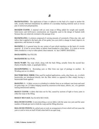 © 2001, Celanese Acetate LLC
B
BACKCOATING: The application of latex or adhesive to the back of a carpet to anchor the
tufts, usually followed immediately by addition of a secondary backing material such as woven
jute or nonwoven polypropylene.
BACKED CLOTH: A material with an extra warp or filling added for weight and warmth.
Satin-weave and twill-weave constructions are frequently used in the design of backed cloth
because they are relatively resistant to the passage of air.
BACKFILLING: A solution composed of varying amounts of cornstarch, China clay, talc, and
tallow that is applied to the back side of low-grade, low-cost cloth to change its hand, improve its
appearance, and increase its weight.
BACKING: 1. A general term for any system of yarn which interlaces on the back of a textile
material. 2. A knit or woven fabric or plastic foam bonded to a face fabric. 3. A knot or woven
fabric bonded to a vinyl or other plastic sheet material. 4. See CARPET BACKING.
BACK-SIZING: See FILLER.
BACKSTITCH: See PURL.
BACK WARP: The warp which, along with the back filling, actually forms the second face
(back) of double, triple, or quadruple fabrics.
BACKWINDING: 1. Rewinding yarn or fiber from one type of package to another. 2.
Winding yarn as it is deknit.
BACTERICIDAL FIBER: Fiber used for medical applications, socks, shoe liners, etc., in which
bactericides are introduced directly into the fiber matrix as opposed to fiber simply having a
bactericidal finish applied.
BAGGING: 1. A fabric woven in cylindrical or tubular form on an ordinary cam loom and used
for grain bags, etc. 2. Fabric bulging caused by extension at the knees, elbows, etc., of a garment
lacking dimensional stability.
BAGGY CLOTH: A fabric that does not lie flat, caused by sections of tight or loose yarns in
either the warp or the filling.
BAGGY SELVAGE: See SLACK SELVAGE.
BALANCED CLOTH: A term describing a woven fabric with the same size yarn and the same
number of threads per inch in both the warp and the filling direction.
BALANCED TWISTS: In a plied yarn or cord, an arrangement of twist which will not cause the
yarn or cord to twist on itself of kink when held in an open loop.
 