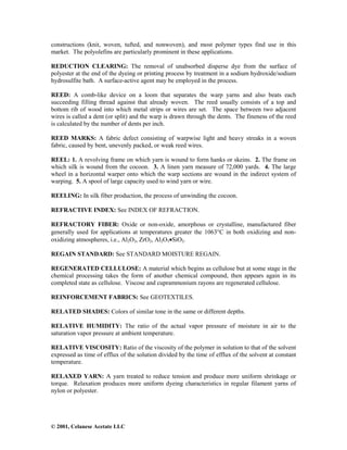 © 2001, Celanese Acetate LLC
constructions (knit, woven, tufted, and nonwoven), and most polymer types find use in this
market. The polyolefins are particularly prominent in these applications.
REDUCTION CLEARING: The removal of unabsorbed disperse dye from the surface of
polyester at the end of the dyeing or printing process by treatment in a sodium hydroxide/sodium
hydrosulfite bath. A surface-active agent may be employed in the process.
REED: A comb-like device on a loom that separates the warp yarns and also beats each
succeeding filling thread against that already woven. The reed usually consists of a top and
bottom rib of wood into which metal strips or wires are set. The space between two adjacent
wires is called a dent (or split) and the warp is drawn through the dents. The fineness of the reed
is calculated by the number of dents per inch.
REED MARKS: A fabric defect consisting of warpwise light and heavy streaks in a woven
fabric, caused by bent, unevenly packed, or weak reed wires.
REEL: 1. A revolving frame on which yarn is wound to form hanks or skeins. 2. The frame on
which silk is wound from the cocoon. 3. A linen yarn measure of 72,000 yards. 4. The large
wheel in a horizontal warper onto which the warp sections are wound in the indirect system of
warping. 5. A spool of large capacity used to wind yarn or wire.
REELING: In silk fiber production, the process of unwinding the cocoon.
REFRACTIVE INDEX: See INDEX OF REFRACTION.
REFRACTORY FIBER: Oxide or non-oxide, amorphous or crystalline, manufactured fiber
generally used for applications at temperatures greater the 1063°C in both oxidizing and non-
oxidizing atmospheres, i.e., Al2O3, ZrO2, Al2O3•SiO2.
REGAIN STANDARD: See STANDARD MOISTURE REGAIN.
REGENERATED CELLULOSE: A material which begins as cellulose but at some stage in the
chemical processing takes the form of another chemical compound, then appears again in its
completed state as cellulose. Viscose and cuprammonium rayons are regenerated cellulose.
REINFORCEMENT FABRICS: See GEOTEXTILES.
RELATED SHADES: Colors of similar tone in the same or different depths.
RELATIVE HUMIDITY: The ratio of the actual vapor pressure of moisture in air to the
saturation vapor pressure at ambient temperature.
RELATIVE VISCOSITY: Ratio of the viscosity of the polymer in solution to that of the solvent
expressed as time of efflux of the solution divided by the time of efflux of the solvent at constant
temperature.
RELAXED YARN: A yarn treated to reduce tension and produce more uniform shrinkage or
torque. Relaxation produces more uniform dyeing characteristics in regular filament yarns of
nylon or polyester.
 
