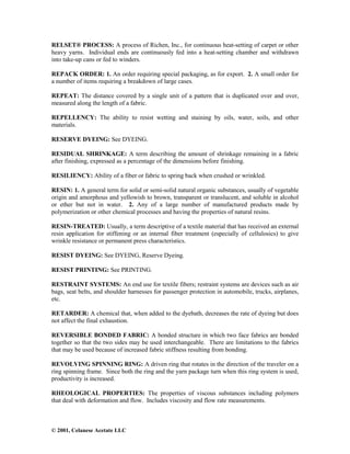 © 2001, Celanese Acetate LLC
RELSET® PROCESS: A process of Richen, Inc., for continuous heat-setting of carpet or other
heavy yarns. Individual ends are continuously fed into a heat-setting chamber and withdrawn
into take-up cans or fed to winders.
REPACK ORDER: 1. An order requiring special packaging, as for export. 2. A small order for
a number of items requiring a breakdown of large cases.
REPEAT: The distance covered by a single unit of a pattern that is duplicated over and over,
measured along the length of a fabric.
REPELLENCY: The ability to resist wetting and staining by oils, water, soils, and other
materials.
RESERVE DYEING: See DYEING.
RESIDUAL SHRINKAGE: A term describing the amount of shrinkage remaining in a fabric
after finishing, expressed as a percentage of the dimensions before finishing.
RESILIENCY: Ability of a fiber or fabric to spring back when crushed or wrinkled.
RESIN: 1. A general term for solid or semi-solid natural organic substances, usually of vegetable
origin and amorphous and yellowish to brown, transparent or translucent, and soluble in alcohol
or ether but not in water. 2. Any of a large number of manufactured products made by
polymerization or other chemical processes and having the properties of natural resins.
RESIN-TREATED: Usually, a term descriptive of a textile material that has received an external
resin application for stiffening or an internal fiber treatment (especially of cellulosics) to give
wrinkle resistance or permanent press characteristics.
RESIST DYEING: See DYEING, Reserve Dyeing.
RESIST PRINTING: See PRINTING.
RESTRAINT SYSTEMS: An end use for textile fibers; restraint systems are devices such as air
bags, seat belts, and shoulder harnesses for passenger protection in automobile, trucks, airplanes,
etc.
RETARDER: A chemical that, when added to the dyebath, decreases the rate of dyeing but does
not affect the final exhaustion.
REVERSIBLE BONDED FABRIC: A bonded structure in which two face fabrics are bonded
together so that the two sides may be used interchangeable. There are limitations to the fabrics
that may be used because of increased fabric stiffness resulting from bonding.
REVOLVING SPINNING RING: A driven ring that rotates in the direction of the traveler on a
ring spinning frame. Since both the ring and the yarn package turn when this ring system is used,
productivity is increased.
RHEOLOGICAL PROPERTIES: The properties of viscous substances including polymers
that deal with deformation and flow. Includes viscosity and flow rate measurements.
 