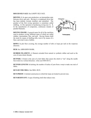 © 2001, Celanese Acetate LLC
ROUGH SELVAGE: See LOOPY SELVAGE.
ROVING: 1. In spun yarn production, an intermediate state
between sliver and yarn. Roving is a condensed sliver that
has been drafted, twisted, doubled, and redoubled. The
product of the first roving operation is sometimes called
slubbing. 2. The operation of producing roving (see 1). 3.
In the manufacture of composites, continuous strands of
parallel filaments.
ROVING FRAME: A general name for all of the machines
used to produce roving, different types of which are called
slubber, intermediate, fine, and jack. Roving frames draft
the stock by means of drafting rolls, twist it by means of a
flyer, and wind it onto a bobbin.
ROWS: In pile floor covering, the average number of tufts or loops per inch in the warpwise
direction.
RUB: See ABRASION MARK.
RUBBER FILAMENT: A filament extruded from natural or synthetic rubber and used as the
core of some elastic threads.
RUNNER: A break in the yarn of a knit fabric that causes the stitch to “run” along the needle
line (wale) in a vertical direction. (Also see END OUT.)
RUNNER LENGTH: In knitting, the number of inches of yarn from a warp to make one rack of
fabric.
RUN-OF-THE-MILL: See MILL RUN.
RUN-PROOF: A knitted construction in which the loops are locked to prevent runs.
RUN-RESISTANT: A type of knitting stitch that reduces runs.
 