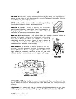 © 2001, Celanese Acetate LLC
S
SAILCLOTH: Any heavy, strongly made woven canvas of cotton, linen, jute, polyester, nylon,
aramid, etc., that is used for sails. Laminated fabrics are also finding use in this market. Sailcloth
is used for apparel, particularly sportswear.
SAND: Used as a filter medium in fiber manufacture, particularly
used in spinning packs for nylon or polyester production.
SANDWICH BLEND: A method of preparing fiber mixtures by
layering them horizontally in alternating layers with all elements in
the proper proportion. Vertical sections are cut and fed to the next
machine in the process, where blending is effected.
SANFORIZED®: A trademark of Cluett, Peabody & Co., Inc., denoting a controlled standard of
shrinkage performance. Fabrics bearing this trademark will not shrink
more than 1% because they have been subjected to a method of
compressive shrinkage involving feeding the fabric between a
stretched blanket and a heated shoe. When the blanket is allowed to
retract, the cloth is physically forced to comply.
SANFOR-SET®: A trademark of Cluett, Peabody & Co., Inc.,
denoting a controlled standard of shrinkage performance originally
developed for denims. Fabrics bearing this trademark will not shrink
under home-wash, tumble-dry conditions because they have been
subjected to a liquid ammonia treatment and compressive shrinkage.
SAPONIFICATION: Specifically in relation to manufactured fibers, saponification is the
process of removing part or all of the groups from acetate or triacetate fiber, leaving regenerated
cellulose.
SARAN FIBER: A manufactured fiber in which the fiber-forming substance is any long chain
synthetic polymer composed of at least 80% by weight of vinylidene chloride units (-CH2-CCl2-)
 