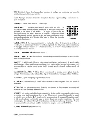 © 2001, Celanese Acetate LLC
(FTC definition). Saran fiber has excellent resistance to sunlight and weathering and is used in
lawn furniture, upholstery, and carpets.
SASE: Acronym for stress at specified elongation; the stress experienced by a yarn or cord at a
given elongation.
SATEEN: A cotton fabric made in a satin weave.
SATIN WEAVE: One of the basic weaves, plain, satin, and twill. The
face of the fabric consists almost completely of warp or filling floats
produced in the repeat of the weave. The points of intersection are
distributed evenly and widely separated as possible. Satin-weave fabric
has a characteristic smooth, lustrous surface and has a considerably greater
number of yarns in the set of threads, either warp or filling, that forms the
face than in the other set.
SATURATION: 1. The maximum intensity or purity of a color. If the color is as brilliant as
possible, it is at saturation; if the color is subdued or grayed, it is dull, weak, and low in intensity.
2. The upper limit concentration of a solute in a solvent, i.e., no more solute can be dissolved at a
fixed temperature and pressure.
SATURATION BONDING: See BONDING, 2.
SATURATION VALUE: The maximum amount of dye that can be absorbed by a textile fiber
under defined conditions.
SAXONY: 1. A high-grade fabric for coats, made from Saxony Merino wool. 2. A soft woolen
with fancy yarn effects, used in sport-coat fabric. 3. A highly twisted worsted knitting yarn. 4. A
term describing a cut-pile carpet having highly twisted, evenly sheared, medium-length pile
yarns.
SALLOPED SELVAGE: A fabric defect consisting of an abrupt, narrow place along the
selvage. Principal cause is the failure of the clip on the tenter frame to engage or hold the fabric.
SCHAPPE: A yarn from partly degummed silk waste.
SCORCHING: The tendering of a fiber surface by heat so as to change the color and texture of
the surface.
SCOURING: An operation to remove the sizing and tint used on the warp yarn in weaving and,
in general, to clean the fabric prior to dyeing.
SCREEN: 1. A hollow, cylindrical, coarse-mesh wire device used in pickers and certain openers
to form the loose staple stock into a sheet, or lap. The screen is mounted horizontally on a shaft
on which it revolves freely. 2. A stencil used in screen printing. It is made of fine cloth, usually
of silk or nylon, finely perforated in areas to form a design and mounted on a frame. The paste
containing the dye is forced through the perforations onto the fabric, leaving the design. A series
of screens, one for each color, is used for multicolored designs. (Also see PRINTING.)
SCREEN PRINTING: See PRINTING.
 