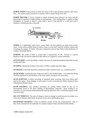 © 2001, Celanese Acetate LLC
SCREW FEEDS: Feed systems in which the action of the screw generates pressure that causes
flow. The system usually consists of a container with a closely fitting screw unit.
SCREW MELTER: 1. Screw extruder in which frictional forces between the screw and the
heated barrel contribute to rapid melting of solid polymer. This configuration is capable of high
throughput. 2. System in which a screw feed is used to feed polymer to a melt grid and to
maintain a constant pressure at the grid.
SCRIM: 1. A lightweight, open-weave, coarse fabric; the best qualities are made with two-ply
yarns. Cotton scrim usually comes in white, cream, or ecru and is used for window curtains and
as backing for carpets. 2. Fabric with open construction used as base fabric in the production of
coated or laminated fabrics.
SCROOP: The sound of rustle or crunch that is characteristic of silk. Scroop is a natural
property of silk, but may be induced in other fabrics to a degree by various treatments.
SCULPTURED: A term describing a carpet with areas of contrasting depth produced by mixing
cut pile and loops.
SEAMING: Joining the overlap of two pieces of fabric, usually near their edges.
SEAMLESS: A term that describes a tubular knit fabric without seams, e.g., seamless hosiery.
SEAM MARK: A particular type of pressure mark in the finished fabric. It is produced during
finishing operations by the thickness of the seam used to join pieces for processing.
SEAM SLIPPAGE: A defect consisting of separated yarns occurring when sewn fabrics pull
apart at the seams. Seam slippage is more prone to occur in smooth-yarn fabrics produced from
manufactured filament yarns.
SEAM WELDING: Any stitchless procedure for joining fabrics based on the use of
thermoplastic resins or the direct welding of thermoplastic materials. Seam welding is an
alternative to conventional needle-and-thread seaming operations that is extremely popular in the
nonwoven field.
SECANT MODULUS: The ratio of change in stress to change in strain between two points on a
stress-strain diagram, particularly the points of zero stress and breaking stress.
SECONDARY BACKING: A layer of material, usually woven jute, polypropylene, vinyl, or
latex foam, laminated to the underside of a carpet to improve body and dimensional stability.
 