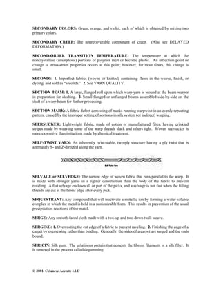 © 2001, Celanese Acetate LLC
SECONDARY COLORS: Green, orange, and violet, each of which is obtained by mixing two
primary colors.
SECONDARY CREEP: The nonrecoverable component of creep. (Also see DELAYED
DEFORMATION.)
SECOND-ORDER TRANSITION TEMPERATURE: The temperature at which the
noncrystalline (amorphous) portions of polymer melt or become plastic. An inflection point or
change is stress-strain properties occurs at this point; however, for most fibers, this change is
small.
SECONDS: 1. Imperfect fabrics (woven or knitted) containing flaws in the weave, finish, or
dyeing, and sold as “seconds.” 2. See YARN QUALITY.
SECTION BEAM: 1. A large, flanged roll upon which warp yarn is wound at the beam warper
in preparation for slashing. 2. Small flanged or unflanged beams assembled side-by-side on the
shaft of a warp beam for further processing.
SECTION MARK: A fabric defect consisting of marks running warpwise in an evenly repeating
pattern, caused by the improper setting of sections in silk system (or indirect) warping.
SEERSUCKER: Lightweight fabric, made of cotton or manufactured fiber, having crinkled
stripes made by weaving some of the warp threads slack and others tight. Woven seersucker is
more expensive than imitations made by chemical treatment.
SELF-TWIST YARN: An inherently twist-stable, two-ply structure having a ply twist that is
alternately S- and Z-directed along the yarn.
SELVAGE or SELVEDGE: The narrow edge of woven fabric that runs parallel to the warp. It
is made with stronger yarns in a tighter construction than the body of the fabric to prevent
raveling. A fast selvage encloses all or part of the picks, and a selvage is not fast when the filling
threads are cut at the fabric edge after every pick.
SEQUESTRANT: Any compound that will inactivate a metallic ion by forming a water-soluble
complex in which the metal is held in a nonionizable form. This results in prevention of the usual
precipitation reactions of the metal.
SERGE: Any smooth-faced cloth made with a two-up and two-down twill weave.
SERGING: 1. Overcasting the cut edge of a fabric to prevent raveling. 2. Finishing the edge of a
carpet by oversewing rather than binding. Generally, the sides of a carpet are serged and the ends
bound.
SERICIN: Silk gum. The gelatinous protein that cements the fibroin filaments in a silk fiber. It
is removed in the process called degumming.
 