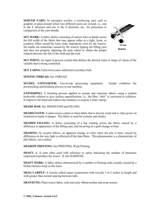 © 2001, Celanese Acetate LLC
SERVED YARN: In aerospace textiles, a reinforcing yarn such as
graphite or glass around which two different yarns are wound, i.e., one
in the Z direction and one in the S direction, etc., for protection or
compaction of the yarn bundle.
SET MARK: A fabric defect consisting of narrow bars or bands across
the full width of the fabric that may appear either as a tight, loose, or
corduroy effect caused by loom stops improperly reset by the weaver.
Set marks are sometimes caused by the weaver ripping out filling yarn
and then not properly adjusting the pick wheel to obtain the proper
relation between the fell of the cloth and the reed.
SET POINT: An input in process control that defines the desired value or range of values of the
variable that is being controlled.
SET YARNS: False-twist yarns stabilized to produce bulk.
SEWING THREAD: See THREAD.
SEYDEL CONVERTER: Tow-to-top processing equipment. Seydel combines the
prestretching and breaking process in one machine.
S-FINISHING: A finishing process applied to acetate and triacetate fabrics using a sodium
hydroxide solution to give surface saponification; i.e., the fiber “skin” is converted to cellulose.
It improves the hand and reduces the tendency to acquire a static charge.
SHADE BAR: See MIXED END and FILLING.
SHADECLOTH: A plain-weave cotton or linen fabric that is heavily sized and is often given oil
treatment to make it opaque. The fabric is used for curtains and shades.
SHADED FILLING: A defect consisting of a bar running across the fabric caused by a
difference in appearance of the filling yarn, and occurring at a quill change or knot.
SHADING: In cut-pile fabrics, an apparent change in color when the pile is bent, caused by
differences in the way light is reflected off the bent fibers. This phenomenon is a characteristic of
pile fabrics, not a defect.
SHADOW PRINTING: See PRINTING, Warp Printing.
SHAFT: 1. A term often used with reference to satins indicating the number of harnesses
employed to produce the weave. 2. See HARNESS.
SHAFT MARK: A fabric defect characterized by a number of floating ends, usually caused by a
broken harness strap on the loom.
SHAG CARPET: A loosely tufted carpet construction with cut pile 1 to 5 inches in length and
with greater than normal spacing between tufts.
SHANTUNG: Plain-weave fabric with unevenly ribbed surface and crisp texture.
 