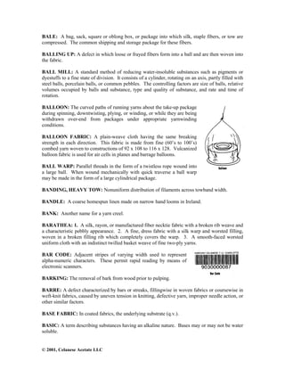 © 2001, Celanese Acetate LLC
BALE: A bag, sack, square or oblong box, or package into which silk, staple fibers, or tow are
compressed. The common shipping and storage package for these fibers.
BALLING UP: A defect in which loose or frayed fibers form into a ball and are then woven into
the fabric.
BALL MILL: A standard method of reducing water-insoluble substances such as pigments or
dyestuffs to a fine state of division. It consists of a cylinder, rotating on an axis, partly filled with
steel balls, porcelain balls, or common pebbles. The controlling factors are size of balls, relative
volumes occupied by balls and substance, type and quality of substance, and rate and time of
rotation.
BALLOON: The curved paths of running yarns about the take-up package
during spinning, downtwisting, plying, or winding, or while they are being
withdrawn over-end from packages under appropriate yarnwinding
conditions.
BALLOON FABRIC: A plain-weave cloth having the same breaking
strength in each direction. This fabric is made from fine (60’s to 100’s)
combed yarn woven to constructions of 92 x 108 to 116 x 128. Vulcanized
balloon fabric is used for air cells in planes and barrage balloons.
BALL WARP: Parallel threads in the form of a twistless rope wound into
a large ball. When wound mechanically with quick traverse a ball warp
may be made in the form of a large cylindrical package.
BANDING, HEAVY TOW: Nonuniform distribution of filaments across towband width.
BANDLE: A coarse homespun linen made on narrow hand looms in Ireland.
BANK: Another name for a yarn creel.
BARATHEA: 1. A silk, rayon, or manufactured fiber necktie fabric with a broken rib weave and
a characteristic pebbly appearance. 2. A fine, dress fabric with a silk warp and worsted filling,
woven in a broken filling rib which completely covers the warp. 3. A smooth-faced worsted
uniform cloth with an indistinct twilled basket weave of fine two-ply yarns.
BAR CODE: Adjacent stripes of varying width used to represent
alpha-numeric characters. These permit rapid reading by means of
electronic scanners.
BARKING: The removal of bark from wood prior to pulping.
BARRE: A defect characterized by bars or streaks, fillingwise in woven fabrics or coursewise in
weft-knit fabrics, caused by uneven tension in knitting, defective yarn, improper needle action, or
other similar factors.
BASE FABRIC: In coated fabrics, the underlying substrate (q.v.).
BASIC: A term describing substances having an alkaline nature. Bases may or may not be water
soluble.
 