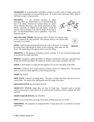 © 2001, Celanese Acetate LLC
SHARKSKIN: 1. A hard-finished, twill fabric, woolen or worsted, made of simple weaves with
a two-color arrangement of warp and filling yarns. 2. A plain-weave sportswear fabric made of
dull-luster acetate or triacetate yarns.
SHEARING: ```A dry finishing operation in which
projecting fibers are mechanically cut or trimmed from the
face of the fabric. Woolen and worsted fabrics are almost
always sheared. Shearing is also widely employed on other
fabrics, especially on napped and pile fabrics where the
amount varies according to the desired height of the nap or
pile. For flat-finished fabrics such as gabardine, a very close
shearing is given.
SHEATH-CORE FIBERS: Bicomponent fibers of either two polymer types,
or two variants of the same polymer. One polymer forms a core and the other
surrounds it as a sheath.
SHED: A path through and perpendicular to the warp in the loom. It is formed
by raising some warp threads by means of their harnesses while others are left
down. The shuttle passes through the shed to insert the filling.
SHEDDING: 1. The operation of forming a shed in weaving. 2. A loss of nominal length staple
at any process in a staple yarn plant.
SHEERS: Transparent, lightweight fabrics of different constructions and yarns, especially those
of silk and manufactured fibers. Examples are chiffons, some crepes, georgette, and voile.
SHIER: A short length of a single pick that appears to be cut out of the plane of the fabric.
SHINER: A relatively short streak caused by a lustrous section of a filament yarn. The principal
cause is excessive tension applied to a yarn during processing.
SHIRE: See SHIER.
SHOE FOLD: A manner of folding fabric. The piece is folded from both ends into twelve or
sixteen folds. The length of the fold depends upon the length of the piece.
SHOGGED STITCH: See RACKED STITCH.
SHORT-CUT STAPLE: Staple fiber less than 0.75-ingh long. Typically used in wet-laid
nonwoven processes to make fabrics, or as reinforcement in plastics, concrete, asphalt, and other
materials.
SHORT-LIQUOR DYEING: See DYEING.
SHOT: In woven pile floor coverings, the number of filling yarns per row of tufts.
SHREDDING: The separation of compressed fibers in pulp sheets prior to acetylation in acetate
manufacture.
 