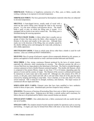 © 2001, Celanese Acetate LLC
SHRINKAGE: Widthwise or lengthwise contraction of a fiber, yarn, or fabric, usually after
wetting a redrying or on exposure to elevated temperature.
SHRINKAGE FORCE: The force generated by thermoplastic materials when they are subjected
to elevated temperatures.
SHUTTLE: A boat-shaped device, usually made of wood with a
metal tip that carries filling yarns through the shed in the weaving
process. It is the most common weft-insertion device. The shuttle
holds a quill, or pirn, on which the filling yarn is wound. It is
equipped with an eyelet at one end to control rate. The filling yarn is
furnished during the weaving operation.
SHUTTLE CHAFE MARK: A fabric defect that is usually seen as
groups of short, fine lines across the fabric, often running for some
distance in the piece and usually in the same area. Although these
marks run in the direction of the filling, they are actually caused by
the shuttle rubbing across and damaging the warp ends, producing a
dull, chalky appearance.
SHUTTLELESS LOOM: A loom in which some device other then a shuttle is used for weft
insertion. (Also see LOOM and WEFT INSERTION.)
SILICONE: One of a group of polymeric organic silicon compounds obtained as oils, greases, or
plastics and applied to textile material as water- and heat-resistant lubricants and finishes.
SILK FIBER: A fine, strong, continuous filament produced by the larva of certain insects,
especially the silkworm, when constructing its cocoons. The silkworm secretes the silk as a
viscous fluid from two large glands in the lateral part of the body. The fluid is extruded through a
common spinneret to form a double filament cemented together. This double silk filament, which
is composed of the protein fibroin, ranges in size from 1.75 to 4.0 denier, depending upon the
species of worm and the country of origin. The filament of the cocoon is softened and loosened
by immersion in warm water and is then reeled off. Although raw silk contains 20 to 30% of
sericin, or silk glue, and is harsh and stiff, silk is soft and white when all of the glue has been
removed by steeping and boiling in soap baths. Ecru is harsher, as it has only about 5% of the
sericin removed. Silk is noted for its strength, resiliency, and elasticity. The major sources of
commercial silk are Japan and China.
SIMULATED SPUN YARNS: Filament yarns that have been modified to have aesthetics
similar to those of spun yarns. Simulated spun yarn have looped or hairy surfaces.
SINGEING: The process of burning off protruding fibers from yarn or fabric by passing it over a
flame or heated copper plates. Singeing gives the fabric a smooth surface and is necessary for
fabrics that are to be printed and for fabrics where smooth finishes are desired.
SINGLE-KNIT FABRIC: Also called plain knit, a fabric constructed with one needle bed and
one set of needles.
SINGLES YARN: The simplest strand of textile material suitable for operations such as weaving
and knitting. A singles yarn may be formed from fibers with more or less twist; from filaments
 
