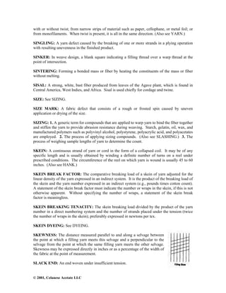 © 2001, Celanese Acetate LLC
with or without twist; from narrow strips of material such as paper, cellophane, or metal foil; or
from monofilaments. When twist is present, it is all in the same direction. (Also see YARN.)
SINGLING: A yarn defect caused by the breaking of one or more strands in a plying operation
with resulting unevenness in the finished product.
SINKER: In weave design, a blank square indicating a filling thread over a warp thread at the
point of intersection.
SINTERING: Forming a bonded mass or fiber by heating the constituents of the mass or fiber
without melting.
SISAL: A strong, white, bast fiber produced from leaves of the Agave plant, which is found in
Central America, West Indies, and Africa. Sisal is used chiefly for cordage and twine.
SIZE: See SIZING.
SIZE MARK: A fabric defect that consists of a rough or frosted spin caused by uneven
application or drying of the size.
SIZING: 1. A generic term for compounds that are applied to warp yarn to bind the fiber together
and stiffen the yarn to provide abrasion resistance during weaving. Starch, gelatin, oil, wax, and
manufactured polymers such as polyvinyl alcohol, polystyrene, polyacrylic acid, and polyacetates
are employed. 2. The process of applying sizing compounds. (Also see SLASHING.) 3. The
process of weighing sample lengths of yarn to determine the count.
SKEIN: A continuous strand of yarn or cord in the form of a collapsed coil. It may be of any
specific length and is usually obtained by winding a definite number of turns on a reel under
prescribed conditions. The circumference of the reel on which yarn is wound is usually 45 to 60
inches. (Also see HANK.)
SKEIN BREAK FACTOR: The comparative breaking load of a skein of yarn adjusted for the
linear density of the yarn expressed in an indirect system. It is the product of the breaking load of
the skein and the yarn number expressed in an indirect system (e.g., pounds times cotton count).
A statement of the skein break factor must indicate the number or wraps in the skein, if this is not
otherwise apparent. Without specifying the number of wraps, a statement of the skein break
factor is meaningless.
SKEIN BREAKING TENACITY: The skein breaking load divided by the product of the yarn
number in a direct numbering system and the number of strands placed under the tension (twice
the number of wraps in the skein); preferably expressed in newtons per tex.
SKEIN DYEING: See DYEING.
SKEWNESS: The distance measured parallel to and along a selvage between
the point at which a filling yarn meets this selvage and a perpendicular to the
selvage from the point at which the same filling yarn meets the other selvage.
Skewness may be expressed directly in inches or as a percentage of the width of
the fabric at the point of measurement.
SLACK END: An end woven under insufficient tension.
 
