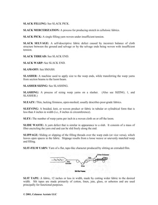 © 2001, Celanese Acetate LLC
SLACK FILLING: See SLACK PICK.
SLACK MERCERIZATION: A process for producing stretch in cellulosic fabrics.
SLACK PICK: A single filling yarn woven under insufficient tension.
SLACK SELVAGE: A self-descriptive fabric defect caused by incorrect balance of cloth
structure between the ground and selvage or by the selvage ends being woven with insufficient
tension.
SLACK THREAD: See SLACK END.
SLACK WARP: See SLACK END.
SLAM-OFF: See SMASH.
SLASHER: A machine used to apply size to the warp ends, while transferring the warp yarns
from section beams to the loom beam.
SLASHER SIZING: See SLASHING.
SLASHING: A process of sizing warp yarns on a slasher. (Also see SIZING, 1, and
SLASHER.)
SLEAZY: Thin, lacking firmness, open-meshed; usually describes poor-grade fabrics.
SLEEVING: A braided, knit, or woven product or fabric in tubular or cylindrical form that is
less than 4 inches in width (i.e., 8 inches in circumference).
SLEY: The number of warp yarns per inch in a woven cloth on or off the loom.
SLIDE WASTE: A yarn defect that is similar in appearance to a slub. It consists of a mass of
fiber encircling the yarn end and can be slid freely along the end.
SLIPPAGE: Sliding or slipping of the filling threads over the warp ends (or vice versa), which
leaves open spaces in the fabric. Slippage results from a loose weave or unevenly matched warp
and filling.
SLIT-FILM YARN: Yarn of a flat, tape-like character produced by slitting an extruded film.
SLIT TAPE: A fabric, 12 inches or less in width, made by cutting wider fabric to the desired
width. Slit tapes are made primarily of cotton, linen, jute, glass, or asbestos and are used
principally for functional purposes.
 