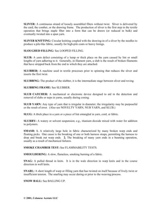 © 2001, Celanese Acetate LLC
SLIVER: A continuous strand of loosely assembled fibers without twist. Sliver is delivered by
the card, the comber, or the drawing frame. The production of sliver is the first step in the textile
operation that brings staple fiber into a form that can be drawn (or reduced in bulk) and
eventually twisted into a spun yarn.
SLIVER KNITTING: Circular knitting coupled with the drawing-in of a sliver by the needles to
produce a pile-like fabric, usually for high-pile coats or heavy linings.
SLOUGHED FILLING: See LOOPED FILLING.
SLUB: A yarn defect consisting of a lump or thick place on the yarn caused by lint or small
lengths of yarn adhering to it. Generally, in filament yarn, a slub is the result of broken filaments
that have stripped back from the end to which they are attached.
SLUBBER: A machine used in textile processes prior to spinning that reduces the sliver and
inserts the first twist.
SLUBBING: The product of the slubber, it is the intermediate stage between sliver and roving.
SLUBBING FRAME: See SLUBBER.
SLUB CATCHER: A mechanical or electronic device designed to aid in the detection and
removal of slubs or neps in yarns, usually during coning.
SLUB YARN: Any type of yarn that is irregular in diameter; the irregularity may be purposeful
or the result of error. (Also see NOVELTY YARN, NUB YARN, and SLUB.)
SLUG: A thick place in a yarn or a piece of lint entangled in yarn, cord, or fabric.
SLURRY: A watery or solvent suspension; e.g., titanium dioxide mixed with water for addition
to polymers.
SMASH: 1. A relatively large hole in fabric characterized by many broken warp ends and
floating picks. One cause is the breaking of one or both harness straps, permitting the harness to
drop and break out warp ends. 2. The breaking of many yarn ends in a beaming operation,
usually as a result of mechanical failures.
SMOKE CHAMBER TEST: See FLAMMABILITY TESTS.
SMOULDERING: A slow, flameless, smoking burning of a fabric.
SNAG: A pulled thread in knits. It is in the wale direction in warp knits and in the course
direction in weft knits.
SNARL: A short length of warp or filling yarn that has twisted on itself because of lively twist or
insufficient tension. The snarling may occur during or prior to the weaving process.
SNOW BALL: See BALLING UP.
 