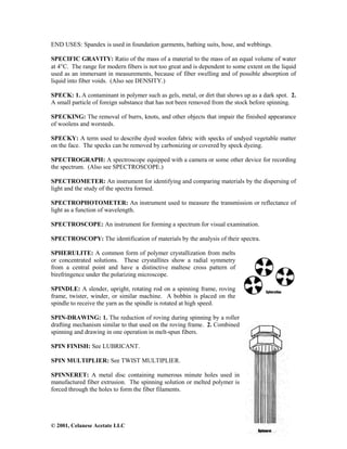 © 2001, Celanese Acetate LLC
END USES: Spandex is used in foundation garments, bathing suits, hose, and webbings.
SPECIFIC GRAVITY: Ratio of the mass of a material to the mass of an equal volume of water
at 4°C. The range for modern fibers is not too great and is dependent to some extent on the liquid
used as an immersant in measurements, because of fiber swelling and of possible absorption of
liquid into fiber voids. (Also see DENSITY.)
SPECK: 1. A contaminant in polymer such as gels, metal, or dirt that shows up as a dark spot. 2.
A small particle of foreign substance that has not been removed from the stock before spinning.
SPECKING: The removal of burrs, knots, and other objects that impair the finished appearance
of woolens and worsteds.
SPECKY: A term used to describe dyed woolen fabric with specks of undyed vegetable matter
on the face. The specks can be removed by carbonizing or covered by speck dyeing.
SPECTROGRAPH: A spectroscope equipped with a camera or some other device for recording
the spectrum. (Also see SPECTROSCOPE.)
SPECTROMETER: An instrument for identifying and comparing materials by the dispersing of
light and the study of the spectra formed.
SPECTROPHOTOMETER: An instrument used to measure the transmission or reflectance of
light as a function of wavelength.
SPECTROSCOPE: An instrument for forming a spectrum for visual examination.
SPECTROSCOPY: The identification of materials by the analysis of their spectra.
SPHERULITE: A common form of polymer crystallization from melts
or concentrated solutions. These crystallites show a radial symmetry
from a central point and have a distinctive maltese cross pattern of
birefringence under the polarizing microscope.
SPINDLE: A slender, upright, rotating rod on a spinning frame, roving
frame, twister, winder, or similar machine. A bobbin is placed on the
spindle to receive the yarn as the spindle is rotated at high speed.
SPIN-DRAWING: 1. The reduction of roving during spinning by a roller
drafting mechanism similar to that used on the roving frame. 2. Combined
spinning and drawing in one operation in melt-spun fibers.
SPIN FINISH: See LUBRICANT.
SPIN MULTIPLIER: See TWIST MULTIPLIER.
SPINNERET: A metal disc containing numerous minute holes used in
manufactured fiber extrusion. The spinning solution or melted polymer is
forced through the holes to form the fiber filaments.
 