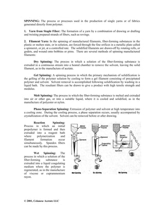 © 2001, Celanese Acetate LLC
SPINNING: The process or processes used in the production of single yarns or of fabrics
generated directly from polymer.
1. Yarn from Staple Fiber: The formation of a yarn by a combination of drawing or drafting
and twisting prepared strands of fibers, such as rovings.
2. Filament Yarn: In the spinning of manufactured filaments, fiber-forming substances in the
plastic or molten state, or in solution, are forced through the fine orifices in a metallic plate called
a spinneret, or jet, at a controlled rate. The solidified filaments are drawn-off by rotating rolls, or
godets, and wound onto bobbins or pirns. There are several methods of spinning manufactured
filaments:
Dry Spinning: The process in which a solution of the fiber-forming substance is
extruded in a continuous stream into a heated chamber to remove the solvent, leaving the solid
filament, as in the manufacture of acetate.
Gel Spinning: A spinning process in which the primary mechanism of solidification is
the gelling of the polymer solution by cooling to form a gel filament consisting of precipitated
polymer and solvent. Solvent removal is accomplished following solidification by washing in a
liquid bath. The resultant fibers can be drawn to give a product with high tensile strength and
modulus.
Melt Spinning: The process in which the fiber-forming substance is melted and extruded
into air or other gas, or into a suitable liquid, where it is cooled and solidified, as in the
manufacture of polyester or nylon.
Phase-Separation Spinning: Extrusion of polymer and solvent at high temperature into
a cooling zone. During the cooling process, a phase separation occurs, usually accompanied by
crystallization of the solvent. Solvent can be removed before or after drawing.
Reaction Spinning:
Process in which an initial
prepolymer is formed and then
extruded into a reagent bath
where polymerization and
filament formation occur
simultaneously. Spandex fibers
can be made by this process.
Wet Spinning: The
process in which a solution of the
fiber-forming substance is
extruded into a liquid coagulating
medium where the polymer is
regenerated, as in the manufacture
of viscose or cuprammonium
rayon.
 
