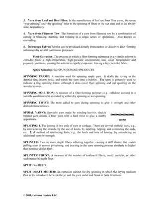 © 2001, Celanese Acetate LLC
3. Yarn from Leaf and Bast Fiber: In the manufacture of leaf and bast fiber yarns, the terms
“wet spinning” and “dry spinning” refer to the spinning of fibers in the wet state and in the air-dry
state, respectively.
4. Yarn from Filament Tow: The formation of a yarn from filament tow by a combination of
cutting or breaking, drafting, and twisting in a single series of operations. Also known as
converting.
5. Nonwoven Fabric: Fabrics can be produced directly from molten or dissolved fiber-forming
substances by several continuous processes:
Flash Extrusion: The process in which a fiber-forming substance in a volatile solvent is
extruded from a high-temperature, high-pressure environment into lower temperature and
pressure conditions, causing the solvent to rapidly evaporate, leaving a lacy, net-like fabric.
Spray Spinning: See SPUN-BONDED PRODUCTS.
SPINNING FRAME: A machine used for spinning staple yarn. It drafts the roving to the
desired size, inserts twist, and winds the yarn onto a bobbin. The term is generally used to
indicate a ring spinning frame, although it does cover flyer spinning and cap spinning on the
worsted system.
SPINNING SOLUTION: A solution of a fiber-forming polymer (e.g., cellulose acetate) in a
suitable condition to be extruded by either dry spinning or wet spinning.
SPINNING TWIST: The twist added to yarn during spinning to give it strength and other
desired characteristics.
SPIRAL YARNS: Specialty yarn made by winding heavier, slackly
twisted yarn around a finer yarn with a hard twist to give a slubby
appearance.
SPLICING: 1. The joining of two ends of yarn or cordage. There are several methods used, e.g.,
by interweaving the strands, by the use of knots, by tapering, lapping, and cementing the ends,
etc. 2. A method of reinforcing knits, e.g., the heels and toes of hosiery, by introducing an
additional yarn for strength.
SPLINTER: Two or more staple fibers adhering together, causing a stiff cluster that resists
pulling apart in normal processing, and reacting in the yarn spinning process similarly to higher
than nominal denier fiber.
SPLINTER COUNT: A measure of the number of coalesced fibers, mealy particles, or other
such matter in staple fiber.
SPLIT: See REED.
SPLIT-DRAFT METIER: An extrusion cabinet for dry spinning in which the drying medium
(hot air) is introduced between the jet and the yarn outlet and flows in both directions.
 