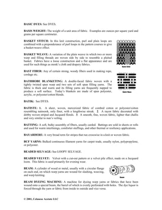 © 2001, Celanese Acetate LLC
BASIC DYES: See DYES.
BASIS WEIGHT: The weight of a unit area of fabric. Examples are ounces per square yard and
grams per square centimeter.
BASKET STITCH: In this knit construction, purl and plain loops are
combined with a preponderance of purl loops in the pattern courses to give
a basket-weave effect.
BASKET WEAVE: A variation of the plain weave in which two or more
warp and filling threads are woven side by side to resemble a plaited
basket. Fabrics have a loose construction and a flat appearance and are
used for such things as monk’s cloth and drapery fabrics.
BAST FIBER: Any of certain strong, woody fibers used in making rope,
cordage etc.
BATHROBE BLANKETING: A double-faced fabric woven with a
tightly twisted spun warp and two sets of soft spun filling yarns. The
fabric is thick and warm and its filling yarns are frequently napped to
produce a soft surface. Today’s blankets are made of spun polyester,
acrylic, or polyester/cotton blends.
BATIK: See DYES.
BATISTE: 1. A sheer, woven, mercerized fabric of combed cotton or polyester/cotton
resembling nainsook, only finer, with a lengthwise streak. 2. A rayon fabric decorated with
dobby woven striped and Jacquard florals. 3. A smooth, fine, woven fabric, lighter that challis
and very similar to nun’s veiling.
BATTING: A soft, bulky assembly of fibers, usually carded. Battings are sold in sheets or rolls
and used for warm interlinings, comforter stuffings, and other thermal or resiliency applications.
BAYARDERE: A very broad term for stripes that run crosswise in a knit or woven fabric.
BCF YARNS: Bulked continuous filament yarns for carpet trade, usually nylon, polypropylene,
or polyester.
BEADED SELVAGE: See LOOPY SELVAGE.
BEADED VELVET: Velvet with a cut-out pattern or a velvet pile effect, made on a Jacquard
loom. This fabric is used primarily for evening wear.
BEAM: A cylinder of wood or metal, usually with a circular flange
on each end, on which warp yarns are wound for slashing, weaving,
and warp knitting.
BEAM DYEING MACHINE: A machine for dyeing warp yarns or fabrics that have been
wound onto a special beam, the barrel of which is evenly perforated with holes. The dye liquor is
forced through the yarn or fabric from inside to outside and vice versa.
 