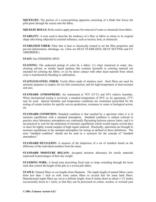 © 2001, Celanese Acetate LLC
SQUEEGEE: The portion of a screen-printing apparatus consisting of a blade that forces the
print paste through the screen onto the fabric.
SQUEEZE ROLLS: Rolls used to apply pressure for removal of water or chemicals from fabric.
STABILITY: A term used to describe the tendency of a fiber or fabric to return to its original
shape after being subjected to external influence, such as tension, heat, or chemicals.
STABILIZED FIBER: Fiber that is heat or chemically treated to set the fiber properties and
prevent deterioration, shrinkage, etc. (Also see HEAT STABILIZED, HEAT SETTING and UV
ABSORBER.)
STAIN: See FINISHING SPOT.
STAINING: The undesired pickup of color by a fabric: (1) when immersed in water, dry-
cleaning solvent, or similar liquid medium that contains dyestuffs or coloring material not
intended for coloring the fabric; or (2) by direct contact with other dyed material from which
color is transferred by bleeding or sublimation.
STAINLESS-STEEL FIBER: Textile fibers made of stainless steel. Steel fibers are used for
antistatic purposes in carpets, for tire belt construction, and for high-temperature or heat-resistant
end uses.
STANDARD ATMOSPHERE: Air maintained at 70°F (21°C) and 65% relative humidity.
When international testing is involved, a standard temperature of 20°C or, by agreement, 27°C
may be used. Special humidity and temperature conditions are sometimes prescribed for the
testing of certain textiles for specific service predictions, resistance to water or biological action,
etc.
STANDARD CONDITION: Standard condition is that reached by a specimen when it is in
moisture equilibrium with a standard atmosphere. Standard condition is seldom realized in
practice since laboratory atmospheres are continually fluctuating between narrow limits, and it is
not practical to wait for the attainment of moisture equilibrium which would require several days
or more for tightly wound samples of high regain material. Practically, specimens are brought to
moisture equilibrium in the standard atmosphere for testing as defined in these definitions. The
term “standard condition” should not be used as a synonym for the concept of “standard
atmosphere.”
STANDARD DEVIATION: A measure of the dispersion of a set of numbers based on the
difference of the individual numbers from the mean.
STANDARD MOISTURE REGAIN: Accepted moisture allowance for textile materials
expressed in percentages of their dry weight.
STANDING WIRE: A broad term describing fixed rods or strips extending through the loom
reed, that control the height of the pile in a woven pile fabric.
STAPLE: Natural fibers or cut lengths from filaments. The staple length of natural fibers varies
from less than 1 inch as with some cotton fibers to several feet for some hard fibers.
Manufactured staple fibers are cut to a definite length, from 8 inches down to about 1-1/2 inches
(occasionally down to 1 inch), so that they can be processed on cotton, woolen, or worsted yarn
 