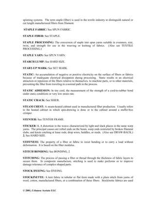 © 2001, Celanese Acetate LLC
spinning systems. The term staple (fiber) is used in the textile industry to distinguish natural or
cut length manufactured fibers from filament.
STAPLE FABRIC: See SPUN FABRIC.
STAPLE FIBER: See STAPLE.
STAPLE PROCESSING: The conversion of staple into spun yarns suitable in evenness, size,
twist, and strength for use in the weaving or knitting of fabrics. (Also see TEXTILE
PROCESSING.)
STAPLE YARN: See SPUN YARN.
STARCH LUMP: See HARD SIZE.
START-UP MARK: See SET MARK.
STATIC: An accumulation of negative or positive electricity on the surface of fibers or fabrics
because of inadequate electrical dissipation during processing. Static results in an electrical
attraction or repulsion of the fibers relative to themselves, to machine parts, or to other materials,
preventing the fiber from traveling in a normal path in the process.
STATIC ADHESION: In tire cord, the measurement of the strength of a cord-to-rubber bond
under static conditions or very low strain rate.
STATIC CRACK: See SHIER.
STEAM CHEST: A steam-heated cabinet used in manufactured fiber production. Usually refers
to the heated cabinet in which spin-drawing is done or to the cabinet around a stuffer-box
crimper.
STENTER: See TENTER FRAME.
STICKER: 1. A distortion in the weave characterized by tight and slack places in the same warp
yarns. The principal causes are rolled ends on the beam, warp ends restricted by broken filament
slubs, and knots catching at lease rods, drop wires, heddles, or reeds. (Also see DRAW-BACK.)
2. See HARD SIZE.
STIFFNESS: The property of a fiber or fabric to resist bending or to carry a load without
deformation. It is based on the fiber modulus.
STITCH BONDING: See BONDING, 2.
STITCHING: The process of passing a fiber or thread through the thickness of fabric layers to
secure them. In composite manufacture, stitching is used to make preforms or to improve
damage tolerance of complex-shaped parts.
STOCK DYEING: See DYEING.
STOCKINETTE: A knit fabric in tubular or flat form made with a plain stitch from yarns of
wool, cotton, manufactured fibers, or a combination of these fibers. Stockinette fabrics are used
 