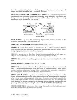 © 2001, Celanese Acetate LLC
for underwear, industrial applications, and other purposes. In heavier constructions, dyed and
napped stockinette finds apparel uses. (Also spelled stockinet.)
STOLL-QUARTERMASTER UNIVERSAL WEAR TESTER: A versatile testing apparatus
for measuring wear resistance of fabrics, yarns, thread, etc. It can be equipped with either of two
testing heads, one for testing abrasion resistance of flat surfaces and the other for testing
resistance to flexing and abrasion. (See diagram.)
STOP MOTION: Any device that automatically stops a textile machine’s operation on the
occurrence of a yarn break, a high defect count, etc.
STRAIN RECOVERY CURVE: See TENSILE HYSTERESIS CURVE.
STRAND: 1. A single fiber, filament, or monofilament. 2. An ordered assemblage of textile
fibers having a high ratio of length to diameter and normally used as a unit; includes slivers,
roving, single yarns, plies yarns, cords, braids, ropes, etc.
STRAW: A general term for plant fibers obtained from stems, stalks, leaves, bark, grass, etc.
They are made into hats, bags, shoes, mats, etc., by weaving, plaiting, or braiding.
STREAK: A discoloration (rust, oil, dye, grease, soap, etc.) extended as an irregular stripe in the
cloth.
STRENGTH COUNT PRODUCT: See BREAK FACTOR.
STRESS: The resistance to deformation developed within a specimen subjected to an external
force. Typical examples are tensile stress, shear stress, or compressive stress. Stress usually
reaches a maximum at the time of rupture. When a textile material is subjected to a stress below
that causing rupture, the stress gradually decreases or decays with time.
STRESS-STRAIN CURVE: A graphical representation, showing the relationship between the
change in dimension (in the direction of the applied stress) of the specimen from the application
of an external stress, and the magnitude of that stress. In tension tests of textile materials, the
stress can be expressed either in units of force per unit cross-sectional area, or in force per unit
linear density of the original specimen, and the strain can be expressed either as a fraction or as a
percentage of the original specimen length. (Also see LOAD-DEFORMATION CURVE.)
STRETCH BREAKING: In conversion of tow-to-top, fibers are hot stretched and broken rather
than cut to prevent some of the damage done by cutting.
 