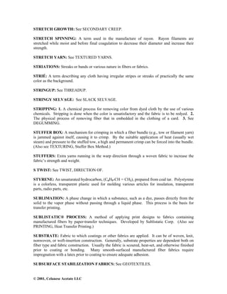© 2001, Celanese Acetate LLC
STRETCH GROWTH: See SECONDARY CREEP.
STRETCH SPINNING: A term used in the manufacture of rayon. Rayon filaments are
stretched while moist and before final coagulation to decrease their diameter and increase their
strength.
STRETCH YARN: See TEXTURED YARNS.
STRIATIONS: Streaks or bands or various nature in fibers or fabrics.
STRIÉ: A term describing any cloth having irregular stripes or streaks of practically the same
color as the background.
STRINGUP: See THREADUP.
STRINGY SELVAGE: See SLACK SELVAGE.
STRIPPING: 1. A chemical process for removing color from dyed cloth by the use of various
chemicals. Stripping is done when the color is unsatisfactory and the fabric is to be redyed. 2.
The physical process of removing fiber that in embedded in the clothing of a card. 3. See
DEGUMMING.
STUFFER BOX: A mechanism for crimping in which a fiber bundle (e.g., tow or filament yarn)
is jammed against itself, causing it to crimp. By the suitable application of heat (usually wet
steam) and pressure to the stuffed tow, a high and permanent crimp can be forced into the bundle.
(Also see TEXTURING, Stuffer Box Method.)
STUFFERS: Extra yarns running in the warp direction through a woven fabric to increase the
fabric’s strength and weight.
S TWIST: See TWIST, DIRECTION OF.
STYRENE: An unsaturated hydrocarbon, (C6H5-CH = CH2), prepared from coal tar. Polystyrene
is a colorless, transparent plastic used for molding various articles for insulation, transparent
parts, radio parts, etc.
SUBLIMATION: A phase change in which a substance, such as a dye, passes directly from the
solid to the vapor phase without passing through a liquid phase. This process is the basis for
transfer printing.
SUBLISTATIC® PROCESS: A method of applying print designs to fabrics containing
manufactured fibers by paper-transfer techniques. Developed by Sublistatic Corp. (Also see
PRINTING, Heat Transfer Printing.)
SUBSTRATE: Fabric to which coatings or other fabrics are applied. It can be of woven, knit,
nonwoven, or weft-insertion construction. Generally, substrate properties are dependent both on
fiber type and fabric construction. Usually the fabric is scoured, heat-set, and otherwise finished
prior to coating or bonding. Many smooth-surfaced manufactured fiber fabrics require
impregnation with a latex prior to coating to ensure adequate adhesion.
SUBSURFACE STABILIZATION FABRICS: See GEOTEXTILES.
 