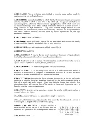 © 2001, Celanese Acetate LLC
SUEDE FABRIC: Woven or knitted cloth finished to resemble suede leather, usually by
napping, shearing, and sanding techniques.
SULFAR FIBER: A manufactured fiber in which the fiber-forming substance is a long chain,
synthetic polysulfide in which at least 85% of the sulfide (-S-) linkages are attached to two
aromatic rings (FTC definition). The raw material is polyphenylene sulfide which is melt spun
and processed into staple fibers. These are high performance fibers with excellent resistance to
strong chemicals and high temperature. They show excellent strength retention in harsh
environments; are flame retardant; and are non-conducting. They find use in high-temperature
filter fabrics, electrical insulation, coal-fired boiler bag houses, papermaker’s felt, and high-
performance composites.
SULFATE PULP: See KRAFT PULPS.
SULFONATED: A term describing a material that has been reacted with sulfonic acid, usually
to impart solubility, dyeability with cationic dyes, or other properties.
SULFONIC ACID: Any acid containing the sulfonic group, (SO3H).
SULFUR DYES: See DYES.
SUPERABSORBENT: A material that can absorb many times the amount of liquid ordinarily
absorbed by cellulosic materials such as wood pulp, cotton, and rayon.
SURAH: A soft fabric of silk or filament polyester or acetate, usually a twill and often woven in
a plaid. Surah is used for ties, mufflers, blouses, and dresses.
SURFACE CHARGE: The electrical charge on the surface of a substance.
SURFACE ENERGY: 1. The free energy of the surfaces at an interface that arises because of
differences in the tendencies of each phase to attract its own molecules. 2. The work that would
be required to increase the surface area of a liquid by one unit area.
SURFACE TENSION: Intermolecular forces acting on the molecules at the free surface of a
liquid tend to minimize the surface area of the liquid and give the surface properties similar to
those of an elastic skin under tension. When two dissimilar liquids make contact, these
intermolecular forces will cause the shape of the interface to change until the potential energy of
the entire molecular system is at a minimum.
SURFACTANT: A surface-active agent, i.e., a product that acts by modifying the surface or
boundary between two phases.
SWATCH: A piece of fabric used as a representative sample of any fabric.
SWELLING: In textile usage, expanding of a fiber caused by the influence of a solvent or
chemical agent. A property often used to facilitate dyeing.
SYNDIOTACTIC POLYMER: A polymer structure in
which the atoms that are not part of the backbone chain are
distributed in a symmetrical and recurring manner above and
 