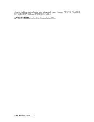 © 2001, Celanese Acetate LLC
below the backbone chain when the latter is in a single plane. (Also see ATACTIC POLYMER,
ISOTACTIC POLYMER, and TACTIC POLYMER.)
SYNTHETIC FIBER: Another term for manufactured fiber.
 