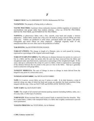 © 2001, Celanese Acetate LLC
T
TABLET TEST: See FLAMMABILITY TESTS, Methanamine Pill Test.
TACKINESS: The property of being sticky or adhesive.
TACTIC POLYMER: A polymer whose molecular structure exhibits regularity or symmetry of
non-backbone side groups rather than random ordering. (Also see ATACTIC POLYMER,
ISOTACTIC POLYMER, and SYNDIOTACTIC POLYMER.)
TAFFETA: A plain-weave fabric with a fine, smooth, crisp hand and usually a lustrous
appearance. Taffeta fabric usually has a fine cross rib made by using a heavier filling yarn than
warp yarn. Taffetas are produced in solid colors, yarn-dyed plaids and stripes, and prints.
Changeable and moiré effects are often employed. Although originally made of silk,
manufactured fibers are now often used in the production of taffeta.
TAK DYEING: See KUSTERS DYEING RANGE.
TAKE-UP (TWIST): The change in length of a filament, yarn, or cord caused by twisting,
expressed as a percentage of the original (untwisted) length.
TAKE-UP (YARN-IN-FABRIC): The difference in distance between two points in a yarn as it
lies in a fabric and the same two points after the yarn has been removed from the fabric and
straightened under specified tension, expressed as a percentage of the straightened length. In this
sense, take-up is contrasted to the crimp of a yarn in a fabric, which is expressed as a percentage
of the distance between the two points in the yarn as it lies in the fabric. Take-up is generally
used in connection with greige fabric.
TANGENT MODULUS: The ratio of change in stress to change in strain derived from the
tangent to any point on a stress-stain curve.
TANGLELACED FABRIC: See SPUNLACED FABRIC.
TAPE: 1. A narrow, woven fabric not over 8 inches in width. 2. In slide fasteners, a strip of
material, along one edge of which the bead and scoops are attached, the bead sometimes being
integral with the strip. (Also see SLIT TAPE and NONELASTIC WOVEN TAPE.)
TAPE YARN: See SLIT-FILM YARN.
TARE: The weight of all external and internal packing material (including bobbins, tubes, etc.)
of a case, bale, or other type of container.
TARPAULIN: Water-resistant fabric used to protect loads or materials from the elements. May
be a coated fabric, a fabric with waterproof finish, or a fabric that is tightly constructed to prevent
water penetration.
TASLIN® PROCESS: See TEXTURING, Air Jet Method.
 