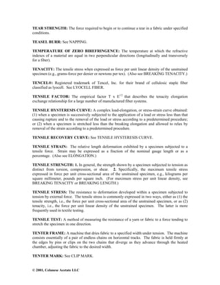 © 2001, Celanese Acetate LLC
TEAR STRENGTH: The force required to begin or to continue a tear in a fabric under specified
conditions.
TEASEL BURR: See NAPPING.
TEMPERATURE OF ZERO BIREFRINGENCE: The temperature at which the refractive
indexes of a material are equal in two perpendicular directions (longitudinally and transversely
for a fiber).
TENACITY: The tensile stress when expressed as force per unit linear density of the unstrained
specimen (e.g., grams-force per denier or newtons per tex). (Also see BREAKING TENACITY.)
TENCEL®: Registered trademark of Tencel, Inc. for their brand of cellulosic staple fiber
classified as lyocell. See LYOCELL FIBER.
TENSILE FACTOR: The empirical factor T x E1/2
that describes the tenacity elongation
exchange relationship for a large number of manufactured fiber systems.
TENSILE HYSTERESIS CURVE: A complex load-elongation, or stress-strain curve obtained:
(1) when a specimen is successively subjected to the application of a load or stress less than that
causing rupture and to the removal of the load or stress according to a predetermined procedure;
or (2) when a specimen is stretched less than the breaking elongation and allowed to relax by
removal of the strain according to a predetermined procedure.
TENSILE RECOVERY CURVE: See TENSILE HYSTERESIS CURVE.
TENSILE STRAIN: The relative length deformation exhibited by a specimen subjected to a
tensile force. Strain may be expressed as a fraction of the nominal gauge length or as a
percentage. (Also see ELONGATION.)
TENSILE STRENGTH: 1. In general, the strength shown by a specimen subjected to tension as
distinct from torsion, compression, or shear. 2. Specifically, the maximum tensile stress
expressed in force per unit cross-sectional area of the unstrained specimen, e.g., kilograms per
square millimeter, pounds per square inch. (For maximum stress per unit linear density, see
BREAKING TENACITY or BREAKING LENGTH.)
TENSILE STRESS: The resistance to deformation developed within a specimen subjected to
tension by external force. The tensile stress is commonly expressed in two ways, either as (1) the
tensile strength, i.e., the force per unit cross-sectional area of the unstrained specimen, or as (2)
tenacity, i.e., the force per unit linear density of the unstrained specimen. The latter is more
frequently used in textile testing.
TENSILE TEST: A method of measuring the resistance of a yarn or fabric to a force tending to
stretch the specimen in one direction.
TENTER FRAME: A machine that dries fabric to a specified width under tension. The machine
consists essentially of a pair of endless chains on horizontal tracks. The fabric is held firmly at
the edges by pins or clips on the two chains that diverge as they advance through the heated
chamber, adjusting the fabric to the desired width.
TENTER MARK: See CLIP MARK.
 