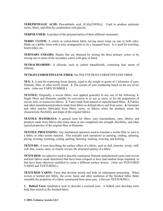 © 2001, Celanese Acetate LLC
TEREPHTHALIC ACID: Para-phthalic acid, [C6H4(COOH)2]. Used to produce polyester
resins, fibers, and films by combination with glycols.
TERPOLYMER: A product of the polymerization of three different monomers.
TERRY CLOTH: A cotton or cotton-blend fabric having uncut loops on one or both sides.
Made on a dobby loom with a terry arrangement or on a Jacquard loom. It is used for toweling,
beach robes, etc.
TERTIARY COLORS: Shades that are obtained by mixing the three primary colors or by
mixing one or more of the secondary colors with gray or black.
TETRACHLORIDE: A chloride, such as carbon tetrachloride, containing four atoms of
chlorine.
TETRAFLUOROETHYLENE FIBER: See POLYTETRAFLUOROETHYLENE FIBER.
TEX: 1. A unit for expressing linear density, equal to the weight in grams of 1 kilometer of yarn,
filament, fiber, or other textile strand. 2. The system of yarn numbering based on the use of tex
units. (Also see YARN NUMBER.)
TEXTILE: Originally, a woven fabric; now applied generally to any one of the following: 1.
Staple fibers and filaments suitable for conversion to or use as yarns, or for the preparation of
woven, knit, or nonwoven fabrics. 2. Yarns made from natural or manufactured fibers. 3. Fabrics
and other manufactured products made from fibers as defined above and from yarns. 4. Garments
and other articles fabricated from fibers, yarns, or fabrics when the products retain the
characteristic flexibility and drape of the original fabrics.
TEXTILE MATERIALS: A general term for fibers, yarn intermediates, yarn, fabrics, and
products made from fabrics that retain more or less completely the strength, flexibility, and other
typical properties of the original fiber or filaments.
TEXTILE PROCESSING: Any mechanical operation used to translate a textile fiber or yarn to
a fabric or other textile material. This includes such operations as opening, carding, spinning,
plying, twisting, texturing, coning, quilling, beaming, slashing, weaving, and knitting.
TEXTURE: A term describing the surface effect of a fabric, such as dull, lustrous, wooly, stiff,
soft, fine, coarse, open, or closely woven; the structural quality of a fabric.
TEXTURED: An adjective used to describe continuous filament manufactured yarns (and woven
and knit fabrics made therefrom) that have been crimped or have had random loops imparted, or
that have been otherwise modified to create a different surface texture. (Also see TEXTURED
YARNS and TEXTURING.)
TEXTURED YARNS: Yarns that develop stretch and bulk on subsequent processing. When
woven or knitted into fabric, the cover, hand, and other aesthetics of the finished fabric better
resemble the properties of a fabric constructed from spun yarn. (Also see TEXTURING.)
1. Bulked Yarn: Qualitative term to describe a textured yarn. A bulked yarn develops more
bulk than stretch in the finished fabric.
 