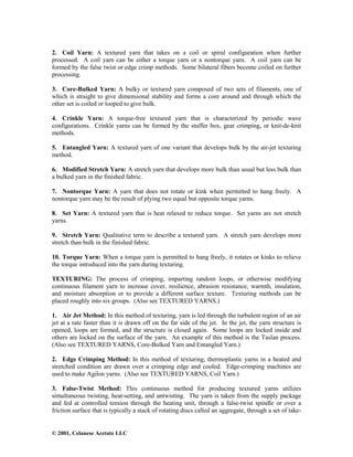 © 2001, Celanese Acetate LLC
2. Coil Yarn: A textured yarn that takes on a coil or spiral configuration when further
processed. A coil yarn can be either a torque yarn or a nontorque yarn. A coil yarn can be
formed by the false twist or edge crimp methods. Some bilateral fibers become coiled on further
processing.
3. Core-Bulked Yarn: A bulky or textured yarn composed of two sets of filaments, one of
which is straight to give dimensional stability and forms a core around and through which the
other set is coiled or looped to give bulk.
4. Crinkle Yarn: A torque-free textured yarn that is characterized by periodic wave
configurations. Crinkle yarns can be formed by the stuffer box, gear crimping, or knit-de-knit
methods.
5. Entangled Yarn: A textured yarn of one variant that develops bulk by the air-jet texturing
method.
6. Modified Stretch Yarn: A stretch yarn that develops more bulk than usual but less bulk than
a bulked yarn in the finished fabric.
7. Nontorque Yarn: A yarn that does not rotate or kink when permitted to hang freely. A
nontorque yarn may be the result of plying two equal but opposite torque yarns.
8. Set Yarn: A textured yarn that is heat relaxed to reduce torque. Set yarns are not stretch
yarns.
9. Stretch Yarn: Qualitative term to describe a textured yarn. A stretch yarn develops more
stretch than bulk in the finished fabric.
10. Torque Yarn: When a torque yarn is permitted to hang freely, it rotates or kinks to relieve
the torque introduced into the yarn during texturing.
TEXTURING: The process of crimping, imparting random loops, or otherwise modifying
continuous filament yarn to increase cover, resilience, abrasion resistance, warmth, insulation,
and moisture absorption or to provide a different surface texture. Texturing methods can be
placed roughly into six groups. (Also see TEXTURED YARNS.)
1. Air Jet Method: In this method of texturing, yarn is led through the turbulent region of an air
jet at a rate faster than it is drawn off on the far side of the jet. In the jet, the yarn structure is
opened, loops are formed, and the structure is closed again. Some loops are locked inside and
others are locked on the surface of the yarn. An example of this method is the Taslan process.
(Also see TEXTURED YARNS, Core-Bulked Yarn and Entangled Yarn.)
2. Edge Crimping Method: In this method of texturing, thermoplastic yarns in a heated and
stretched condition are drawn over a crimping edge and cooled. Edge-crimping machines are
used to make Agilon yarns. (Also see TEXTURED YARNS, Coil Yarn.)
3. False-Twist Method: This continuous method for producing textured yarns utilizes
simultaneous twisting, heat-setting, and untwisting. The yarn is taken from the supply package
and fed at controlled tension through the heating unit, through a false-twist spindle or over a
friction surface that is typically a stack of rotating discs called an aggregate, through a set of take-
 