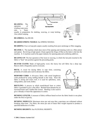 © 2001, Celanese Acetate LLC
BEAMING: The
operation of
winding warp yarns
onto a beam
usually in preparation for slashing, weaving, or warp knitting.
Also called warping.
BEAMROLL: See BEAM.
BEARDED SPRING NEEDLE: See SPRING NEEDLE.
BEARDING: Fuzz on loop pile carpets usually resulting from poor anchorage or fiber snagging.
BEATER: 1. The machine which does most of the opening and cleaning work on a fiber picker
and opener. Revolving at high speed, it beats against the fringe of fiber as the latter is fed into the
machine. 2. A machine used in the paper industry for opening pulp and combining additives.
BEATING-UP: The last operation of the loom in weaving, in which the last pick inserted in the
fabric is “beat” into position against the preceeding picks.
BEAVER CLOTH: Made of high-quality wool, this heavy but soft fabric has a deep nap.
Beaver cloth is frequently used in overcoats.
BECK: A vessel for dyeing fabric in rope form, consisting
primarily of a tank and a reel to advance the fabric.
BEDFORD CORD: A rib-weave fabric with raised lengthwise
cords produced by using stuffing threads in the warp. Since the
fabric is strong and wears well, it is used for upholstery, suits,
riding habits, and work clothes.
BEETLING: A process in which round-thread linen or cotton
fabric is pounded to give a flat effect. Beetled linen damask has an
increased luster and a leather-like texture. Beetling is also used to
give a thready or linen-like appearance to cotton.
BENDING LENGTH: A measure of fabric stiffness based on how the fabric bends in one plane
under the force of gravity.
BENDING MODULUS: Maximum stress per unit area that a specimen can withstand without
breaking when bent. For fibers, the stress per unit of linear fiber weight required to produce a
specified deflection of a fiber.
BENDING RIGIDITY: See FLEXURAL RIGIDITY.
 