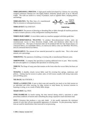 © 2001, Celanese Acetate LLC
THREADED-ROLL PROCESS: A high-speed method developed by Celanese for converting
crimped continuous filament tow into highly bulked, uniformly spread webs of up to 108-inch
widths. The webs are useful in a variety of products, such as cigarette filters, sleeping pillows,
and battings.
THREADLINES: The fiber lines of a manufactured
fiber in extrusion or subsequent processes.
THREAD OUT: See END OUT.
THREADUP: The process of directing or threading fiber or fabric through all machine positions
to start or restart a process, or the configuration resulting therefrom.
THREE-BAR FABRIC: A tricot fabric made on a machine equipped with three guide bars.
THREE-DIMENSIONAL WEAVING: To produce three-dimensional textiles, yarns are
simultaneously woven in three directions (length, width, and thickness) rather than in the
conventional two. The types of structures that can be produced fall into four broad classes: (1)
contoured fabrics, (2) expandable fabrics, (3) interwoven fabrics (Also see DOUBLE WEAVE),
and (4) contoured interwoven fabrics.
THROUGHPUT: The amount of raw material processed in a specific time. This is the actual
amount, not a percentage.
THROWING: The operation of doubling or twisting silk or manufactured filament yarns.
THROWSTER: A company that specializes in putting additional twist in yarn. More recently,
the term also applies to a company that specializes in texturing yarns.
THRUM: The fringe of warp yarns that remains on the loom when the woven fabric has been cut
free.
TICKING: A durable, closely woven fabric used for covering box springs, mattresses, and
pillows. Ticking may be woven in a plain, satin, or twill weave, usually with strong warp yarns
and soft filling yarns.
TIE-BACK: See STICKER, 1.
TIGHT or LOOSE END: A taut or slack warp end caused by too much or too little tension on
an individual end while weaving, by ridgy section or warp beams, by incorrect tensions in
beaming or sizing, or as a result of faulty fabric design.
TIGHT SPOT: See TWIT.
TIME-TO-BREAK: In tensile testing, the time interval during which a specimen is under
prescribed conditions of tension and is absorbing the energy required to reach maximum load.
TINT: Coloration that produces a very pale shade. A tint usually represents the minimum
amount of color that will give perceptible appearance of coloration. In yarn processing, fugitive
tints are used for identification, then removed in wet processing.
 